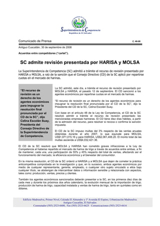 Comunicado de Prensa                                                                                 C. 49-08

Antiguo Cuscatlán, 30 de septiembre de 2008

Acuerdos entre competidores (“cartel”).


 SC admite revisión presentada por HARISA y MOLSA
La Superintendencia de Competencia (SC) admitió a trámite el recurso de revisión presentado por
HARISA y MOLSA, a raíz de la sanción que el Consejo Directivo (CD) de la SC aplicó por repartirse
cuotas en el mercado de harinas.


                               La SC admitió, este día, a trámite el recurso de revisión presentado por
 “El recurso de                MOLSA y HARISA, el pasado 12 de septiembre. El CD sancionó a los
 revisión es un                agentes económicos por repartirse cuotas en el mercado de harinas.
 derecho de los
 agentes económicos            “El recurso de revisión es un derecho de los agentes económicos para
                               impugnar la resolución final pronunciada por el CD de la SC”, dijo la
 para impugnar la              Presidente del CD de la SC, Celina Escolán Suay.
 resolución final
 pronunciada por el            Con base en el artículo 48 de la Ley de Competencia, el CD de la SC
 CD de la SC”, dijo            resolvió admitir a trámite el recurso de revisión presentado las
                               mencionadas empresas harineras. El CD tiene diez días hábiles, a partir
 Celina Escolán Suay,          de la admisión del recurso, para resolver si revoca o confirma la sanción
 Presidenta del                impuesta.
 Consejo Directivo de
                               El CD de la SC impuso multas del 3% respecto de las ventas anuales
 la Superintendencia
                               obtenidas durante el año 2007, lo que equivale para MOLSA,
 de Competencia.               US$1,971,015.16 y para HARISA, US$2,061,406.20. El monto total de las
                               multas asciende a US$4,032,421.36.

El CD de la SC resolvió que MOLSA y HARISA han cometido graves infracciones a la Ley de
Competencia al haberse repartido el mercado de harina de trigo a través de acuerdos entre ambas, a fin
de mantener, cada una, una participación de 55% y 45% respecto del total de ventas, afectando así el
funcionamiento del mercado, la eficiencia económica y el bienestar del consumidor.

En la misma resolución, el CD de la SC ordenó a HARISA y a MOLSA que dejen de cometer la práctica
anticompetitiva comprobada en la investigación y que, en lo sucesivo, ambos agentes económicos por
medio de cualquier representante, gerente, empleado, o cualquier otro sujeto vinculado a ellos bajo
cualquier título, se abstengan de intercambiar datos o información sensible y relacionada con aspectos,
tales como: producción, ventas, precios y clientes.

También los agentes económicos sancionados deberán presentar a la SC, en los primeros diez días de
cada mes y durante los próximos dos años calendario, la evolución mensual de la importación de trigo,
producción de harina de trigo, capacidad instalada y ventas de harina de trigo, tanto en quintales como en
dólares.



   Edificio Madreselva, Primer Nivel, Calzada El Almendro y 1ª Avenida El Espino, Urbanización Madreselva.
                                        Antiguo Cuscatlán, El Salvador.
             Conmutador (503) 2523-6600, Fax (503) 2523-6625 Comunicaciones (503) 2523-6616
 