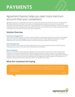 Agreement Express helps you open more merchant
accounts than your competitors
Agreement Express is a SaaS platform that is trusted by the world’s top merchant acquirers. Organizations
like Global Payments UK, Elavon, and Cayan are using Agreement Express every day to onboard their
merchants and make better risk decisions. Built with scale in mind, Agreement Express combines the power
of digital documents and signatures, automated workflows, and a risk scorecard to help organizations of all
sizes open more merchant accounts than their competition.
Solution Overview
Customer Engagement
Your customers’ first impression will be smooth, effortless, rapid onboarding thanks to features like digital
signatures, dynamic landing pages and smart workflow. Built on HTML5, Agreement Express is mobile
responsive, so customers and sales agents can access documents anytime on any device.
Risk Management
Every customers’ data is automatically transposed into their unique Agreement Express Risk Scorecard,
enabling you to process their documents efficiently and confidently.
Data Scalability
Built on a document-oriented database, Agreement Express collects, stores and recalls customer data
instantly in a format that eliminates the need for legacy systems or costly IT projects. This enables your
organization to liberate customer data instead of leaving it ‘locked’ into paper forms, fillable PDFs and JPEGs.
Customer data is collected, stored and utilized within the Agreement Express platform, flowing where it’s
needed, making every customer interaction faster, and easier than the last.
What Our Customers Are Saying
PAYMENTS
“We have a complex onboarding environment and we were very aggressive with our timeline. We were
impressed that Agreement Express was able to meet all of our scope requirements and launch in just
60 business days”
– Cayan
 