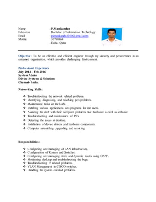 Objective: To be an effective and efficient engineer through my sincerity and perseverance in an
esteemed organization, which provides challenging Environment.
Professional Experience
July 2014 – Feb 2016
System Admin
Diivine Systems & Solutions
Chennai- India.
Networking Skills:
 Troubleshooting the network related problems.
 Identifying, diagnosing, and resolving pc's problems.
 Maintenance tasks on the LAN.
 Installing various applications and programs for end users.
 Assisting the staff with their computer problems like hardware as well as software.
 Troubleshooting and maintenance of PCs
 Detecting the issues at desktop.
 Installation of device drivers and hardware components.
 Computer assembling ,upgrading and servicing.
Responsibilities:
 Configuring and managing of LAN infrastructure.
 Configuration of Routers and Switches.
 Configuring and managing static and dynamic routes using OSPF.
 Monitoring desktop and troubleshooting the bugs.
 Troubleshooting IP related problems.
 VLAN Management in CISCO switches.
 Handling the system oriented problems.
Name : P.Manikandan
Education : Bachelor of Information Technology
Email : psmanikandan100@gmail.com
Mobile : 30790864
: Doha- Qatar
 