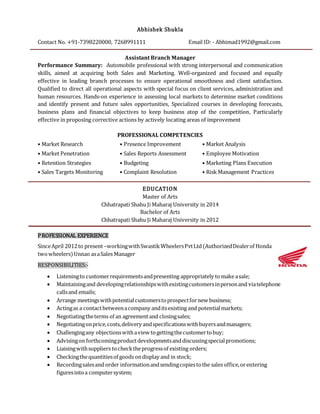 Abhishek Shukla
Contact No. +91-7398220000, 7268991111 Email ID: - Abhimad1992@gmail.com
Assistant Branch Manager
Performance Summary: Automobile professional with strong interpersonal and communication
skills, aimed at acquiring both Sales and Marketing. Well-organized and focused and equally
effective in leading branch processes to ensure operational smoothness and client satisfaction.
Qualified to direct all operational aspects with special focus on client services, administration and
human resources. Hands-on experience in assessing local markets to determine market conditions
and identify present and future sales opportunities, Specialized courses in developing forecasts,
business plans and financial objectives to keep business atop of the competition, Particularly
effective in proposing corrective actions by actively locating areas of improvement
PROFESSIONAL COMPETENCIES
• Market Research • Presence Improvement • Market Analysis
• Market Penetration • Sales Reports Assessment • Employee Motivation
• Retention Strategies • Budgeting • Marketing Plans Execution
• Sales Targets Monitoring • Complaint Resolution • Risk Management Practices
EDUCATION
Master of Arts
Chhatrapati Shahu Ji Maharaj University in 2014
Bachelor of Arts
Chhatrapati Shahu Ji Maharaj University in 2012
PROFESSIONAL EXPERIENCE
SinceApril 2012to present–workingwithSwastikWheelersPvtLtd(AuthorizedDealerof Honda
twowheelers)Unnao asaSales Manager
RESPONSIBILITIES:-
 Listeningto customerrequirementsandpresenting appropriately tomake asale;
 Maintainingand developingrelationshipswithexistingcustomersinpersonand viatelephone
callsand emails;
 Arrange meetingswithpotentialcustomerstoprospectfornew business;
 Actingas a contactbetweenacompany anditsexisting and potentialmarkets;
 Negotiatingtheterms of an agreementand closingsales;
 Negotiatingonprice,costs,delivery andspecificationswithbuyersandmanagers;
 Challengingany objectionswithaview togettingthecustomertobuy;
 Advisingon forthcomingproductdevelopmentsanddiscussingspecialpromotions;
 Liaisingwithsuppliers tochecktheprogressof existing orders;
 Checkingthequantitiesof goods ondisplay and in stock;
 Recordingsalesand order informationandsendingcopiestothe sales office,orentering
figuresintoa computersystem;
 