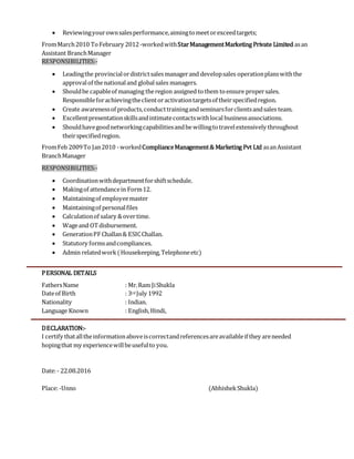  Reviewingyourownsalesperformance,aimingtomeetorexceedtargets;
FromMarch2010 ToFebruary 2012-workedwithStarManagementMarketing Private Limited asan
Assistant BranchManager
RESPONSIBILITIES:-
 Leadingthe provincialordistrictsalesmanagerand developsales operationplanswiththe
approvalof thenationaland globalsales managers.
 Shouldbe capableof managing theregion assigned tothem toensure propersales.
Responsibleforachievingtheclientoractivationtargetsof theirspecifiedregion.
 Create awarenessof products,conducttrainingandseminarsforclientsandsales team.
 Excellentpresentationskillsandintimatecontactswithlocal businessassociations.
 Shouldhavegoodnetworkingcapabilitiesandbewillingtotravelextensively throughout
theirspecifiedregion.
FromFeb 2009To Jan2010 -workedComplianceManagement& Marketing Pvt Ltd asanAssistant
BranchManager
RESPONSIBILITIES:-
 Coordinationwithdepartmentforshiftschedule.
 Makingof attendancein Form12.
 Maintainingof employeemaster
 Maintainingof personalfiles
 Calculationof salary &overtime.
 Wageand OTdisbursement.
 GenerationPFChallan& ESICChallan.
 Statutory formsandcompliances.
 Admin relatedwork(Housekeeping, Telephoneetc)
PERSONAL DETAILS
FathersName : Mr.Ram JiShukla
Dateof Birth : 3rd July 1992
Nationality : Indian.
Language Known : English,Hindi,
DECLARATION:-
I certify thatalltheinformationaboveiscorrectandreferencesareavailableif they areneeded
hopingthat my experiencewillbeusefulto you.
Date:- 22.08.2016
Place:-Unno (AbhishekShukla)
 