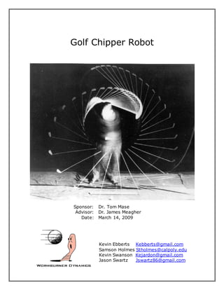 Golf Chipper Robot
Sponsor: Dr. Tom Mase
Advisor: Dr. James Meagher
Date: March 14, 2009
Kevin Ebberts Kebberts@gmail.com
Samson Holmes Stholmes@calpoly.edu
Kevin Swanson Kejardon@gmail.com
Jason Swartz Jswartz86@gmail.com
 