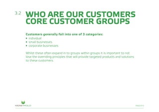 PAGE/010
WHO ARE OUR CUSTOMERS
CORE CUSTOMER GROUPS
Customers generally fall into one of 3 categories:
• individual
• small businesses
• corporate businesses
Whilst these often expand in to groups within groups it is important to not
lose the overriding principles that will provide targeted products and solutions
to these customers.
3.2
 