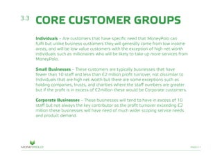 PAGE/11
CORE CUSTOMER GROUPS
Individuals – Are customers that have specific need that MoneyPolo can
fulfil but unlike business customers they will generally come from low income
areas, and will be low value customers with the exception of high net worth
individuals such as millionaires who will be likely to take up more services from
MoneyPolo.
Small Businesses – These customers are typically businesses that have
fewer than 10 staff and less than £2 million profit turnover, not dissimilar to
Individuals that are high net worth but there are some exceptions such as
holding companies, trusts, and charities where the staff numbers are greater
but if the profit is in excess of £2million these would be Corporate customers.
Corporate Businesses – These businesses will tend to have in excess of 10
staff but not always the key contributor as the profit turnover exceeding £2
million these businesses will have need of much wider scoping service needs
and product demand.
3.3
 