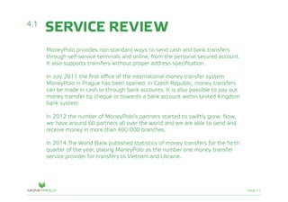 PAGE/13
SERVICE REVIEW
MoneyPolo provides non-standard ways to send cash and bank transfers
through self-service terminals and online, from the personal secured account.
It also supports transfers without proper address specification.
In July 2011 the first office of the international money transfer system
MoneyPolo in Prague has been opened. In Czech Republic, money transfers
can be made in cash or through bank accounts. It is also possible to pay out
money transfer by cheque or towards a bank account within United Kingdom
bank system.
In 2012 the number of MoneyPolo’s partners started to swiftly grow. Now,
we have around 60 partners all over the world and we are able to send and
receive money in more than 400 000 branches.
In 2014 The World Bank published statistics of money transfers for the forth
quarter of the year, placing MoneyPolo as the number one money transfer
service provider for transfers to Vietnam and Ukraine.
4.1
 