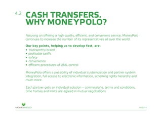 PAGE/14
CASH TRANSFERS.
WHY MONEYPOLO?
Focusing on offering a high quality, efficient, and convenient service, MoneyPolo
continues to increase the number of its representatives all over the world.
Our key points, helping us to develop fast, are:
• trustworthy brand
•	 profitable tariffs
•	 safety
• convenience
•	 efficient procedures of AML control
MoneyPolo offers a possibility of individual customization and partner system
integration, full access to electronic information, scheming rights hierarchy and
much more.
Each partner gets an individual solution – commissions, terms and conditions,
time frames and limits are agreed in mutual negotiations.
4.2
 