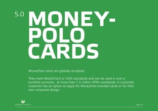 PAGE/017
MONEY-
POLO
CARDS
MoneyPolo cards are globally accepted.
They meet MasterCard or VISA standards and can be used in over a
hundred countries, at more than 1.5 million ATMs worldwide. A corporate
customer has an option to apply for MoneyPolo branded cards or for their
own corporate design.
5.0
PAGE/16
 