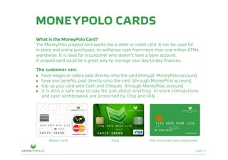 PAGE/17
MONEYPOLO CARDS
What is the MoneyPolo Card?
The MoneyPolo prepaid card works like a debit or credit card. It can be used for
in-store and online purchases, to withdraw cash from more than one million ATMs
worldwide. It is ideal for a customer who doesn’t have a bank account.
A prepaid card could be a great way to manage your day-to-day finances.
The customer can:
•	 have wages or salary paid directly onto the card (through MoneyPolo account)
•	 have any benefits paid directly onto the card (through MoneyPolo account)
•	 top up your card with Cash and Cheques (through MoneyPolo account)
•	 it is also a safe way to pay for just about anything. In-store transactions
	 and cash withdrawals are protected by Chip and PIN
(The co-branded card programmes)(Master Card) (Visa)
 