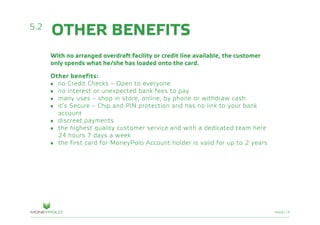 PAGE/19
With no arranged overdraft facility or credit line available, the customer
only spends what he/she has loaded onto the card.
Other benefits:
•	 no Credit Checks – Open to everyone
•	 no interest or unexpected bank fees to pay
•	 many uses – shop in store, online, by phone or withdraw cash
•	 it’s Secure – Chip and PIN protection and has no link to your bank
	account
•	 discreet payments
•	 the highest quality customer service and with a dedicated team here
	 24 hours 7 days a week
•	 the first card for MoneyPolo Account holder is valid for up to 2 years
5.2
OTHER BENEFITS
 