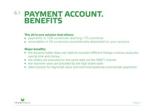 PAGE/22
This all-in-one solution that allows:
•	 payments in 128 currencies reaching 175 countries
•	 receivables in 20 currencies automatically deposited on your account
Major benefits:
•	 the account holder does not need to maintain different foreign currency accounts, 			
	 saving time and money
•	 the orders are executed on the same date via the SWIFT channel
•	 the real-time rates are provided by the high street bank
•	 ideal solution for big/small value and one-time/repetitive cross-border payments
6.1
PAYMENT ACCOUNT.
BENEFITS
 