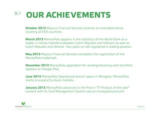 PAGE/27
October 2012 Mayzus Financial Services receives an extended licenсe
covering all EEA countries.
March 2013 MoneyPolo appears in the statistics of the World Bank as a
leader in money transfers between Czech Republic and Vietnam as well as
Czech Republic and Ukraine. Two years on still registered in leading position.
May 2013 Mayzus Financial Services completes the registration of the
MoneyPolo trademark.
December 2013 MoneyPolo application for sending/receiving cash transfers
appears on Google Play.
June 2014 MoneyPolo Operational branch opens in Mongolia. MoneyPolo
starts to expand to Asian markets.
January 2015 MoneyPolo advances to the final in “IT Product of the year”
contest with its Card Management System secure.moneypolocard.com
8.1
OUR ACHIEVEMENTS
 