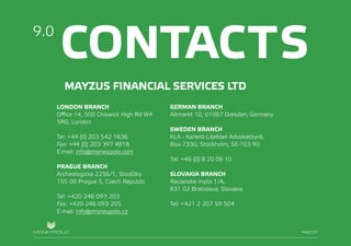 PAGE/028
CONTACTS9.0
PAGE/27
MAYZUS FINANCIAL SERVICES LTD
LONDON BRANCH
Office 14, 500 Chiswick High Rd W4
5RG, London
Tel: +44 (0) 203 542 1636
Fax: +44 (0) 203 397 4818
E-mail: info@moneypolo.com
PRAGUE BRANCH
Archeologická 2256/1, Stodůlky
155 00 Prague 5, Czech Republic
Tel: +420 246 093 203
Fax: +420 246 093 205
E-mail: info@moneypolo.cz
GERMAN BRANCH
Altmarkt 10, 01067 Dresden, Germany
SWEDEN BRANCH
KLA - Karlerö Liljeblad Advokatbyrå,
Box 7330, Stockholm, SE-103 90
Tel: +46 (0) 8 20 06 10
SLOVAKIA BRANCH
Racianske myto 1/A,
831 02 Bratislava, Slovakia
Tel: +421 2 207 59 504
 