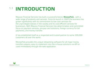 PAGE/02
INTRODUCTION
Mayzus Financial Services has built a successful brand, MoneyPolo , with a
wide range of products and services. Since its launch in 2009 the business has
grown significantly with its commitment to low cost services for
the unprivileged classes in the society and its cost-efficient services for
businesses. With Mayzus Financial Services has determination and committed
focus on payment services, pre-pay card solutions, foreign currency for bill
payments, and money transfer.
It has established itself as a respected and trusted partner to some 200,000
customers all over the world.
MoneyPolo provides the unique networking software for all major money
transfers players, easy to implement into the in-house solutions via API or
used immediately through the web application.
1.1
 