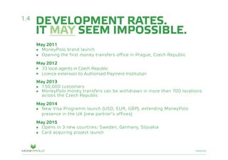 PAGE/05
DEVELOPMENT RATES.
IT MAY SEEM IMPOSSIBLE.
May 2011
•	 MoneyPolo brand launch
•	 Opening the first money transfers office in Prague, Czech Republic
May 2012
•	 33 local agents in Czech Republic
•	 Licence extension to Authorised Payment Institution
May 2013
•	 150,000 customers
•	 MoneyPolo money transfers can be withdrawn in more than 700 locations
	 across the Czech Republic
May 2014
•	 New Visa Programm launch (USD, EUR, GBP), extending MoneyPolo
	 presence in the UK (new partner’s offices)
May 2015
•	 Opens in 3 new countries: Sweden, Germany, Slovakia
•	 Card acquiring project launch
1.4
 