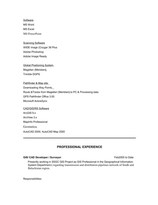 Software
MS Word
MS Excel
MS PowerPoint
Scanning Software
WIDE image (Cougar 36 Plus
Adobe Photoshop
Adobe Image Ready
Global Positioning System
Magellan (Meridian),
Trimble DGPS
Pathfinder & Map site
Downloading Way Points
Routs &Tracks from Magellan (Meridian) to PC & Processing data
GPS Pathfinder Office 3.00
Microsoft ActiveSync
CAD/GIS/RS Software
ArcGIS 9.x
ArcView 3.x
MapInfo Professional
Geomatica.
AutoCAD 2000, AutoCAD Map 2000
PROFESSIONAL EXPERIENCE
GIS/ CAD Developer / Surveyor Feb2005 to Date
Presently working in SSGC GIS Project as GIS Professional in the Geographical Information
System Department.( regarding transmission and distribution pipelines network of Sindh and
Baluchistan region.
Responsibilities:
 