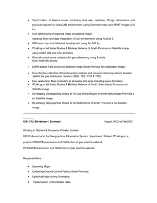 • Vectorization of feature layers (including land use, pipelines, fittings, dimensions and
physical features) in AutoCAD environment, using Scanned maps and SPOT images (2.5
m).
• Geo-referencing of scanned maps on satellite image.
Attribute Entry and data integration in GIS environment, using ArcGIS 9
• GIS base map and database development using ArcGIS 9x.
• Working on All Water Bodies & Railway Network of Sindh Province on Satellite image
using vector GIS and CAD software.
• Ground control points collection for geo-referencing using Trimble
Hand held field device.
• DGPS based Field Survey for Satellite Image Sindh Province for rectification Image.
• Co-ordinates collection of town boundary stations and pressure reducing stations situated
Within the gas distribution network (SMS, TBS, PRS & TRS).
• Map production: Map production at all scales and sizes including layout formation
• Working on All Water Bodies & Railway Network of Sindh, Baluchistan Province’s on
Satellite image.
• Developing Geographical Shape of All Gas Billing Region of Sindh Baluchistan Province’s
on Satellite image.
• Developing Geographical Shape of All Settlements of Sindh Province’s on Satellite
image.
GIS/ CAD Developer / Surveyor August 2002-to Feb2005
Working in Osmani & Company (Private) Limited
GIS Professional in the Geographical Information System Department. Worked Working on a
project of SSGCTransmission and Distribution of gas pipeline network.
Of SSGCTransmission and Distribution of gas pipeline network.
Responsibilities:
• Scanning Maps
• Collecting Ground Control Points (Sindh Province)
• Updating Maps during Surveying
• Vectorization of the Raster data
 