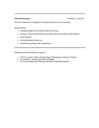 GIS/ CAD Developer Feb 2002-To July 2002
Worked in Department of Geography University of Karachi as a GIS developer.
Responsibilities:
• Developed digital map of Pakistan With all Provinces.
• Divisions, Districts (Administrative Boundaries using vector GIS and CAD software.
• Road Networks.
• All Water Bodies & Resources
• Georeferencing Raster data on Geomatica.
References will be furnished upon request.
• Prof. Dr. Jameel H. Kazmi, Chairman Dept. Of Geography, University of Karachi.
• Dr. Mudassir H. Arsalan, IGIS-NUST, Islamabad.
• Mr. Ali Naqi (Deputy Chief Manager GIS) SSGC Head Office Karachi.
 