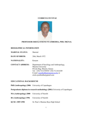CURRICULUM VITAE
PROFESSOR ERICK OTIENO NYAMBEDHA, PHD, MKNAS.
BIOGRAPHICAL INFORMATION
MARITAL STATUS: Married
DATE OF BIRTH: 26th, March 1972
NATIONALITY: Kenyan
CONTACT ADDRESS: Department of Sociology and Anthropology,
Maseno University
Private Bag, Maseno, Kenya
Tel: +254-733-878959/+254-713-816189
E-mail: nyambedha@maseno.ac.ke or
erick.nyambedha@gmail.com
EDUCATIONAL BACKGROUND
PhD (Anthropology) 2006 University of Copenhagen
Postgraduate diploma in research methodology (2001) University of Copenhagen
MA (Anthropology) 2000 University of Nairobi
BA (Anthropology) 1996 University of Nairobi
KCSE -1987-1990 St. Peter’s Mumias Boys High School
1
 