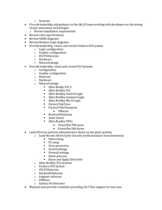 o Switches
 Provideleadership and guidance to the I&C/E team working with developers on the testing
of new instrument technologies
o Review installation requirements
 Review valve specifications
 Review SAMA diagrams
 Review Boolean Logic diagrams
 Provideleadership, vision, and review Foxboro DCS system
o Logic configuration
o Graphic configuration
o OSI PIHistorian
o Hardware
o Networkdesign
 Provideleadership, vision and review PLC Systems
o Configuration
o Graphic configuration
o Historian
o Hardware
o Networkdesign
 Allen Bradly PLC5
 Allen Bradley SLC
 Allen Bradley Control Logix
 Allen Bradley Compact Logix
 Allen Bradley MicroLogix
 FactoryTalkView
 FactoryTalkViewpoint
 VMware
 RockwellHistorian
 Asset Centre
 Allen Bradley VFDs
 Powerflex700 series
 Powerflex500 Series
 Lead effortsto perform administrative duties on the plant systems
o Lead the site effortsCyber Security (withassistance fromInverness)
 Networking
 PC setup
 Virus protection
 Switchsettings
 Firewall settings
 Know polocies
 Know and Apply ISA 62443
o Allen Bradley PLCsystems
o Foxboro DCS System
o OSI PIHistorian
o RockwellHistorian
o Logmate software
o VMWare
o Epolicy Orchestrator
 Maintain and provide a schedule providing 24/7 Run support for test runs
 