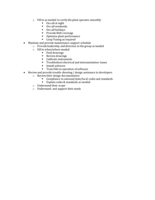 o Fill in as needed to verify the plant operates smoothly
 On call at night
 On call weekends
 On call holidays
 ProvideShift coverage
 Optimize plant performance
 Loop Tuning as required
 Maintain and provide maintenance support schedule
o Provideleadership and direction to the group as needed
o Fill in when/where needed
 Find drawings
 Review drawings
 Calibrate instruments
 Troubleshoot electrical and instrumentation issues
 Install software
 Train E&I on operation of software
 Review and provide trouble shooting / design assistance to developers
o Review their design documentation
 Compliance to national/state/local codes and standards
 Explain codes & standards as needed
o Understand their scope
o Understand and support their needs
 