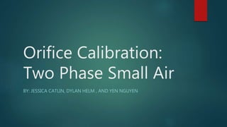 Orifice Calibration:
Two Phase Small Air
BY: JESSICA CATLIN, DYLAN HELM , AND YEN NGUYEN
 