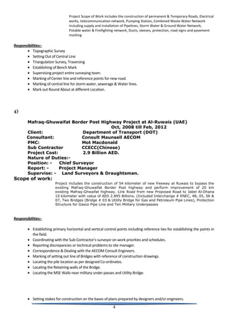 Project Scope of Work includes the construction of permanent & Temporary Roads, Electrical
works, telecommunication network, Pumping Station, Combined Waste Water Network
including supply and installation of Pipelines, Storm Water & Ground Water Network,
Potable water & Firefighting network, Ducts, sleeves, protection, road signs and pavement
marking
Responsibilities:-
• Topographic Survey
• Setting Out of Central Line
• Triangulation Survey, Traversing
• Establishing of Bench Mark
• Supervising project entire surveying team.
• Marking of Center line and reference points for new road.
• Marking of central line for storm water, sewerage & Water lines.
• Mark out Round About at different Location.
4)
Mafraq-Ghuwaifat Border Post Highway Project at Al-Ruwais (UAE)
Oct, 2008 till Feb, 2012
Client: Department of Transport (DOT)
Consultant: Consult Maunsell AECOM
PMC: Mot Macdonald
Sub Contractor CCECC(Chinese)
Project Cost: 2.9 Billion AED.
Nature of Duties:-
Position: - Chief Surveyor
Report: - Project Manager
Supervise: - Land Surveyors & Draughtsman.
Scope of work:
Project includes the construction of 54 kilometer of new freeway at Ruwais to bypass the
existing Mafraq-Ghuwaifat Border Post highway and perform improvement of 20 km
existing Mafraq-Ghwaifat highway. Link Road from new Proposed Road to Jabel Al-Dhana
10 kilometer with value of AED 2.895 Billions. (Included Interchange # ENEC, 4B, 05, 06 &
07, Two Bridges (Bridge # 03 & Utility Bridge for Gas and Petroleum Pipe Lines), Protection
Structure for Gasco Pipe Line and Ten Military Underpasses
Responsibilities:-
• Establishing primary horizontal and vertical control points including reference ties for establishing the points in
the field.
• Coordinating with the Sub-Contractor’s surveyor on work priorities and schedules.
• Reporting discrepancies or technical problems to site manager.
• Correspondence & Dealing with the AECOM Consult Engineers.
• Marking of setting out line of Bridges with reference of construction drawings.
• Locating the pile location as per designed Co-ordinates.
• Locating the Retaining walls of the Bridge.
• Locating the MSE Walls near military under passes and Utility Bridge.
• Setting stakes for construction on the bases of plans prepared by designers and/or engineers.
4
 