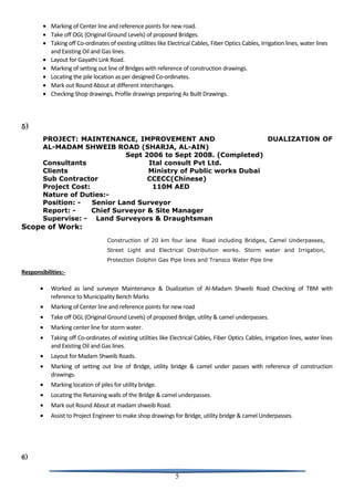 • Marking of Center line and reference points for new road.
• Take off OGL (Original Ground Levels) of proposed Bridges.
• Taking off Co-ordinates of existing utilities like Electrical Cables, Fiber Optics Cables, Irrigation lines, water lines
and Existing Oil and Gas lines.
• Layout for Gayathi Link Road.
• Marking of setting out line of Bridges with reference of construction drawings.
• Locating the pile location as per designed Co-ordinates.
• Mark out Round About at different interchanges.
• Checking Shop drawings, Profile drawings preparing As Built Drawings.
5)
PROJECT: MAINTENANCE, IMPROVEMENT AND DUALIZATION OF
AL-MADAM SHWEIB ROAD (SHARJA, AL-AIN)
Sept 2006 to Sept 2008. (Completed)
Consultants Ital consult Pvt Ltd.
Clients Ministry of Public works Dubai
Sub Contractor CCECC(Chinese)
Project Cost: 110M AED
Nature of Duties:-
Position: - Senior Land Surveyor
Report: - Chief Surveyor & Site Manager
Supervise: - Land Surveyors & Draughtsman
Scope of Work:
Construction of 20 km four lane Road including Bridges, Camel Underpasses,
Street Light and Electrical Distribution works. Storm water and Irrigation,
Protection Dolphin Gas Pipe lines and Transco Water Pipe line
Responsibilities:-
• Worked as land surveyor Maintenance & Dualization of Al-Madam Shweib Road Checking of TBM with
reference to Municipality Bench Marks
• Marking of Center line and reference points for new road
• Take off OGL (Original Ground Levels) of proposed Bridge, utility & camel underpasses.
• Marking center line for storm water.
• Taking off Co-ordinates of existing utilities like Electrical Cables, Fiber Optics Cables, Irrigation lines, water lines
and Existing Oil and Gas lines.
• Layout for Madam Shweib Roads.
• Marking of setting out line of Bridge, utility bridge & camel under passes with reference of construction
drawings.
• Marking location of piles for utility bridge.
• Locating the Retaining walls of the Bridge & camel underpasses.
• Mark out Round About at madam shweib Road.
• Assist to Project Engineer to make shop drawings for Bridge, utility bridge & camel Underpasses.
6)
5
 