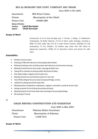 M/S AL-MUHAIRY GEN CONT. COMPANY ABU DHABI
June 2003 to Oct 2005
Consultants M/S Delew Cather
Clients Municipality of Abu Dhabi
Project Cost 1000M AED
Nature of Duties:-
Position: - Land Surveyor
Report: - Chief Surveyor
Scope of Work
Construction of 6 km Dual Carriage way, 3 Tunnels, 1 Bridge, 11 Pedestrians
Underpasses, 60 Water features, 75 Km of storm water drainage, including a
9000 m2 fresh water lake and 30 m high marine fountain, 600,000 m2 soft
landscaping, 75 Sun Shelters, 20 children play areas with 100 Pieces of
playground equipment, 34000 m2 of decorative stones and pavers for walk
ways.
Responsibilities:-
• Worked as land surveyor.
• Checking of TBM with reference to Municipality Bench Marks
• Marking of setting out line of whole project with reference of construction drawings.
• Marking of central line for storm water, sewerage & Water lines.
• Taking off Co-ordinates of existing utilities like Electrical Cables,
• Fiber Optics Cables, Irrigation lines & water lines
• Marking of Center line and reference points for new road
• Take off OGL (Original Ground Levels) of proposed Bridge, tunnels,
• pedestrian underpasses & fresh water lake
• Marking location of pedestrian underpasses, irrigation, reservation, tunnels & six lane roads.
• Setting out points for the Parking, Round about & Roads.
• Marking of points for the fresh water lake according to the prescribed design.
• Pile locating of Tunnels.
7)
GHAZI BROTHA CONSTRUCTION LTD (PAKISTAN)
June 2002 to May 2003
Consultants Pakistan Hydro Consultant
Client Municipality of Pakistan
Project Cost 2.20B US $
Scope of Work
6
 