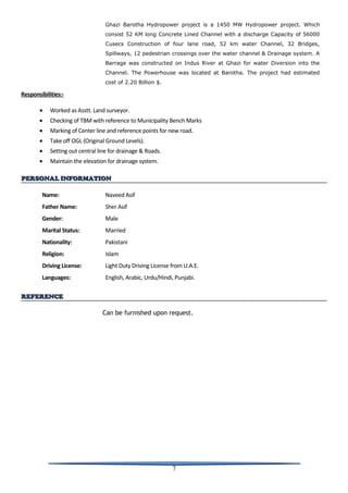Ghazi Barotha Hydropower project is a 1450 MW Hydropower project. Which
consist 52 KM long Concrete Lined Channel with a discharge Capacity of 56000
Cusecs Construction of four lane road, 52 km water Channel, 32 Bridges,
Spillways, 12 pedestrian crossings over the water channel & Drainage system. A
Barrage was constructed on Indus River at Ghazi for water Diversion into the
Channel. The Powerhouse was located at Barotha. The project had estimated
cost of 2.20 Billion $.
Responsibilities:-
• Worked as Asstt. Land surveyor.
• Checking of TBM with reference to Municipality Bench Marks
• Marking of Center line and reference points for new road.
• Take off OGL (Original Ground Levels).
• Setting out central line for drainage & Roads.
• Maintain the elevation for drainage system.
PERSONAL INFORMATIONPERSONAL INFORMATION
Name: Naveed Asif
Father Name: Sher Asif
Gender: Male
Marital Status: Married
Nationality: Pakistani
Religion: Islam
Driving License: Light Duty Driving License from U.A.E.
Languages: English, Arabic, Urdu/Hindi, Punjabi.
REFERENCEREFERENCE
Can be furnished upon request.
7
 