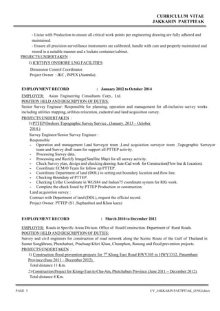 CURRICULUM VITAE
JAKKARIN PAETPITAK
PAGE 3 CV_JAKKARIN PAETPITAK_(ENG).docx
- Liaise with Production to ensure all critical work points per engineering drawing are fully adhered and
maintained.
- Ensure all precision surveillance instruments are calibrated, handle with care and properly maintained and
stored in a suitable manner and a lockate container/cabinet.
PROJECTS UNDERTAKEN :
1) ICHTHYS ONSHORE LNG FACILITIES
Dimension Control Coordinator.
Project Owner : JKC , INPEX (Australia)
EMPLOYMENT RECORD : January 2012 to October 2014
EMPLOYER: Asian Engineering Consultants Corp., Ltd.
POSITION HELD AND DESCRIPTION OF DUTIES:
Senior Survey Engineer: Responsible for planning, operation and management for all-inclusive survey works
including utilities mapping, utilities relocation, cadastral and land acquisition survey.
PROJECTS UNDERTAKEN :
1) PTTEP Onshore Topographic Survey Service , (January. 2013 – October
2014.)
Survey Engineer/Senior Survey Engineer :
Responsible
- Operation and management Land Surveyor team ,Land acquisition surveyor team ,Topographic Surveyor
team and Survey draft team for support all PTTEP activity.
- Processing Survey data.
- Processing and Rectify Image(Satellite Map) for all survey activity.
- Check Survey plan, design and checking drawing Auto Cad work for Construction(Flow line & Location).
- Coordinate ECM/O Team for follow up PTTEP.
- Coordinate Department of land (DOL) to setting out boundary location and flow line.
- Checking Boundary of PTTEP.
- Checking Cellar Coordinate in WGS84 and Indian75 coordinate system for RIG work.
- Complete the check listed by PTTEP Production or construction.
Land acquisition survey :
Contract with Department of land (DOL), request the official record.
Project Owner: PTTEP (S1 ,Suphanburi and Khon kaen)
EMPLOYMENT RECORD : March 2010 to December 2012
EMPLOYER: Roads in Specific Areas Divison. Office of Road Construction. Department of Rural Roads.
POSITION HELD AND DESCRIPTION OF DUTIES:
Survey and civil engineers for construction of road network along the Scenic Route of the Gulf of Thailand in
Samut Songkhram, Phetchaburi, Prachuap Khiri Khan, Chumphon, Ranong and flood prevention projects.
PROJECTS UNDERTAKEN :
1) Construction flood prevention projects for 7th
Klong East Road HWY305 to HWY3312, Patumthani
Province (June 2011 – December 2012).
Total distance 11 Km.
2) Construction Project for Klong-Tian to Cha-Am, Phetchaburi Province (June 2011 – December 2012).
Total distance 8 Km.
 
