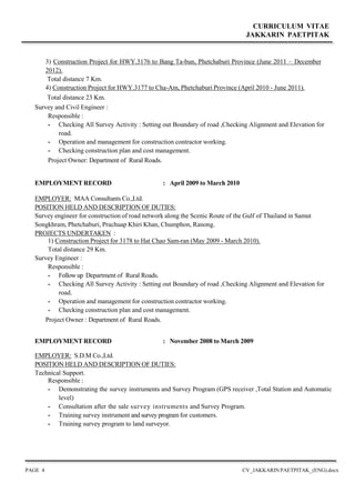 CURRICULUM VITAE
JAKKARIN PAETPITAK
PAGE 4 CV_JAKKARIN PAETPITAK_(ENG).docx
3) Construction Project for HWY.3176 to Bang Ta-bun, Phetchaburi Province (June 2011 – December
2012).
Total distance 7 Km.
4) Construction Project for HWY.3177 to Cha-Am, Phetchaburi Province (April 2010 - June 2011).
Total distance 23 Km.
Survey and Civil Engineer :
Responsible :
- Checking All Survey Activity : Setting out Boundary of road ,Checking Alignment and Elevation for
road.
- Operation and management for construction contractor working.
- Checking construction plan and cost management.
Project Owner: Department of Rural Roads.
EMPLOYMENT RECORD : April 2009 to March 2010
EMPLOYER: MAA Consultants Co.,Ltd.
POSITION HELD AND DESCRIPTION OF DUTIES:
Survey engineer for construction of road network along the Scenic Route of the Gulf of Thailand in Samut
Songkhram, Phetchaburi, Prachuap Khiri Khan, Chumphon, Ranong.
PROJECTS UNDERTAKEN :
1) Construction Project for 3178 to Hat Chao Sam-ran (May 2009 - March 2010).
Total distance 29 Km.
Survey Engineer :
Responsible :
- Follow up Department of Rural Roads.
- Checking All Survey Activity : Setting out Boundary of road ,Checking Alignment and Elevation for
road.
- Operation and management for construction contractor working.
- Checking construction plan and cost management.
Project Owner : Department of Rural Roads.
EMPLOYMENT RECORD : November 2008 to March 2009
EMPLOYER: S.D.M Co.,Ltd.
POSITION HELD AND DESCRIPTION OF DUTIES:
Technical Support.
Responsible :
- Demonstrating the survey instruments and Survey Program (GPS receiver ,Total Station and Automatic
level)
- Consultation after the sale survey instruments and Survey Program.
- Training survey instrument and survey program for customers.
- Training survey program to land surveyor.
 