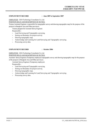 CURRICULUM VITAE
JAKKARIN PAETPITAK
PAGE 5 CV_JAKKARIN PAETPITAK_(ENG).docx
EMPLOYMENT RECORD : June 2007 to September 2007
EMPLOYER: GEO-Technology Consultants Co.,Ltd.
POSITION HELD AND DESCRIPTION OF DUTIES:
Trainee Assistant Engineer, responsible for topographic survey and drawing topographic map for the purpose of the
projects in Bangkok Area and Other provinces.
Trainee program for Assistant Survey Engineer.
Responsible :
- Land Surveying and Topographic surveying.
- Setting out Boundary for project activity
- Drawing topographic map.
- Acknowledge and Learning for Land Surveying and Topographic surveying.
- Processing survey data.
EMPLOYMENT RECORD : October 2006
EMPLOYER: GEO-Technology Consultants Co.,Ltd.
POSITION HELD AND DESCRIPTION OF DUTIES:
Assistant Survey Engineer (Temporary employee) topographic survey and drawing topographic map for the purpose
of the projects in Bangkok Area and Other provinces.
Assistant Survey Engineer (Temporary employee).
Responsible :
- Land Surveying and Topographic surveying.
- Setting out Boundary for project activity.
- Drawing topographic map.
- Acknowledge and Learning for Land Surveying and Topographic surveying.
- Processing survey data.
 