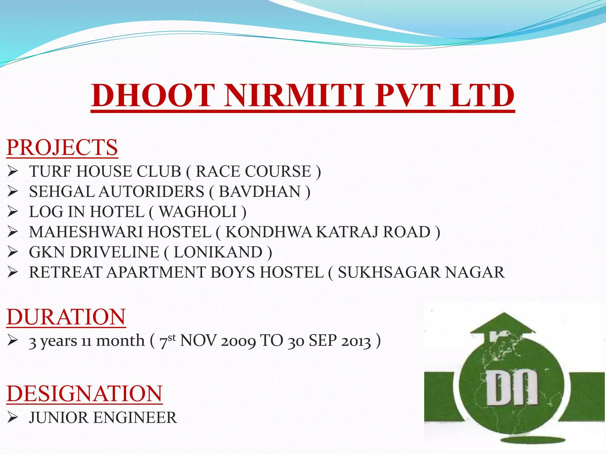 DHOOT NIRMITI PVT LTD
PROJECTS
 TURF HOUSE CLUB ( RACE COURSE )
 SEHGAL AUTORIDERS ( BAVDHAN )
 LOG IN HOTEL ( WAGHOLI )
 MAHESHWARI HOSTEL ( KONDHWA KATRAJ ROAD )
 GKN DRIVELINE ( LONIKAND )
 RETREAT APARTMENT BOYS HOSTEL ( SUKHSAGAR NAGAR
DURATION
 3 years 11 month ( 7st NOV 2009 TO 30 SEP 2013 )
DESIGNATION
 JUNIOR ENGINEER
 