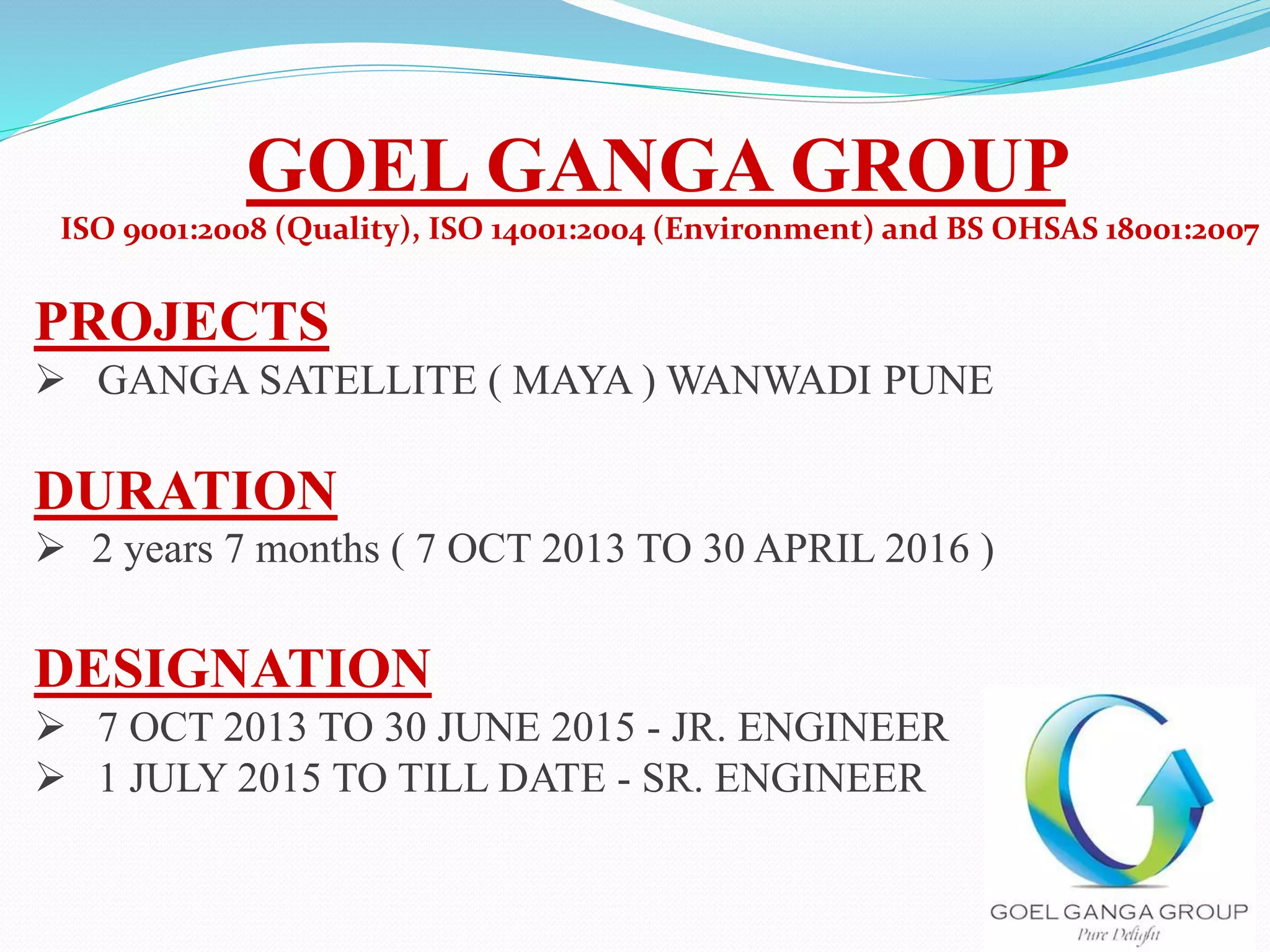 GOEL GANGA GROUP
ISO 9001:2008 (Quality), ISO 14001:2004 (Environment) and BS OHSAS 18001:2007
PROJECTS
 GANGA SATELLITE ( MAYA ) WANWADI PUNE
DURATION
 2 years 7 months ( 7 OCT 2013 TO 30 APRIL 2016 )
DESIGNATION
 7 OCT 2013 TO 30 JUNE 2015 - JR. ENGINEER
 1 JULY 2015 TO TILL DATE - SR. ENGINEER
 