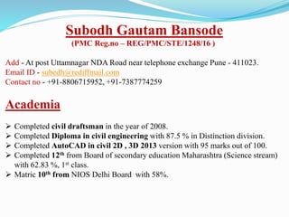 Subodh Gautam Bansode
(PMC Reg.no – REG/PMC/STE/1248/16 )
Add - At post Uttamnagar NDA Road near telephone exchange Pune - 411023.
Email ID - subedh@rediffmail.com
Contact no - +91-8806715952, +91-7387774259
Academia
 Completed civil draftsman in the year of 2008.
 Completed Diploma in civil engineering with 87.5 % in Distinction division.
 Completed AutoCAD in civil 2D , 3D 2013 version with 95 marks out of 100.
 Completed 12th from Board of secondary education Maharashtra (Science stream)
with 62.83 %, 1st class.
 Matric 10th from NIOS Delhi Board with 58%.
 