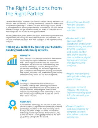GROWTH
Every business looks for ways to maximize their revenue
opportunity and expand their reach in the market.
Intel® Technology Provider will help you outpace the
marketplace and lead with the latest technology and
solutions. Develop your business through exclusive
partner-only networking and matchmaking events and
gain a competitive advantage with proven guidance from
Intel experts, advanced sales, and marketing tools, to stay
ahead of industry trends and key market segments.
TRUST
Solidify your role as the trusted expert to your
customers. Leverage Intel Technology Provider to
deepen your expertise and sales techniques to build
and sell solutions, and strengthen your customer
relationships. Promote your Intel partnership to reach
new and existing customers with trusted and familiar
Intel®-based solutions.
REWARDS
Purchase Intel® technology and solutions to earn points,
and receive exclusive partner-only promotions. Consider
points as your currency to the most rewarding way to
build your business. Simply use points towards Intel
technology, marketing materials, demonstration units,
events and travel. Like any good partnership, the more
you put into it, the greater the reward.
The Right Solutions from
the Right Partner
•	Comprehensive, locally
relevant solutions
improve customer
retention.
• Devices with a full
spectrum of IoT
capabilities and solution
areas including Industrial
PC (IPC), retail fixed
and mobile point of
sale, digital security
and surveillance, digital
signage and content
management, and
analytics.
• Helpful marketing and
selling tools to help you
grow revenue.
• Access to technical
resources to help you
implement cutting-edge
IoT solutions with your
customers.
•	Broad ecosystem
and matchmaking for
complete solutions
that deliver customer
satisfaction.
The Internet of Things rapidly and profoundly changes the way we live and do
business. Intel is committed to helping partners stay competitive and success-
ful by delivering a strong foundation of trusted technology support, resourc-
es, and opportunities. When you partner with Intel to deliver solutions for the
Internet of Things, you get proven solutions and access to one of the world’s
most recognized and trusted technology ecosystems.
You also get solution guides, technical support, and marketing tools that help
simplify sales, purchasing, and deployment. Everyone who uses Intel® IoT
solutions receives full support. With Intel, it’s all part of the experience. Ours,
and yours.
Helping you succeed by growing your business,
building trust, and earning rewards.
 