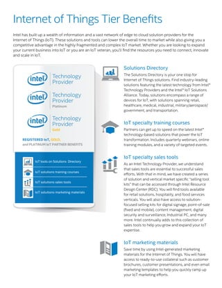 IoT solutions training courses
____________________________________
IoT solutions sales tools
____________________________________
IoT solutions marketing materials
IoT tools on Solutions Directory
REGISTERED IoT, GOLD,
and PLATINUM IoT PARTNER BENEFITS
IoT solutions training courses
___________________________________
IoT solutions sales tools
___________________________________
IoT solutions marketing materials
REGISTERED IoT PARTNER BENEFITS
____________________________________
Solutions Directory
The Solutions Directory is your one stop for
Internet of Things solutions. Find industry-leading
solutions featuring the latest technology from Intel®
Technology Providers and the Intel® IoT Solutions
Alliance. Today, solutions encompass a range of
devices for IoT, with solutions spanning retail,
healthcare, medical, industrial, military/aerospace/
government, and transportation.
IoT specialty training courses
Partners can get up to speed on the latest Intel®
technology-based solutions that power the IoT
transformation. Includes quarterly webinars, online
training modules, and a variety of targeted events.
IoT specialty sales tools
As an Intel Technology Provider, we understand
that sales tools are essential to successful sales
efforts. With that in mind, we have created a series
of solution and vertical market specific “selling tool
kits” that can be accessed through Intel Resource
Design Center (RDC). You will find tools available
for retail solutions, hospitality, and food services
verticals. You will also have access to solution-
focused selling kits for digital signage, point-of-sale
(fixed and mobile), content management, digital
security and surveillance, Industrial PC, and many
more. Intel continually adds to this collection of
sales tools to help you grow and expand your IoT
expertise.
	
IoT marketing materials
Save time by using Intel-generated marketing
materials for the Internet of Things. You will have
access to ready-to-use collateral such as customer
brochures, customer presentations, and even email
marketing templates to help you quickly ramp up
your IoT marketing efforts.
Internet of Things Tier Benefits
Intel has built up a wealth of information and a vast network of edge to cloud solution providers for the
Internet of Things (IoT). These solutions and tools can lower the overall time to market while also giving you a
competitive advantage in the highly fragmented and complex IoT market. Whether you are looking to expand
your current business into IoT or you are an IoT veteran, you’ll find the resources you need to connect, innovate
and scale in IoT.
 