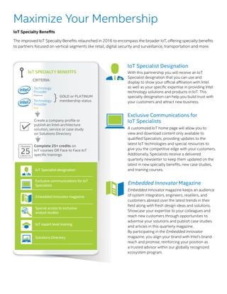 IoT Specialist designation
Exclusive communications for IoT
Specialists
Embedded Innovator magazine
Special access to exclusive
analyst studies
IoT expert level training
Solutions Directory
IoT Specialist designation
IoT SPECIALTY BENEFITS
GOLD or PLATINUM
membership status
Create a company profile or
publish an Intel-architecture
solution, service or case study
on Solutions Directory
Complete 25+ credits on
IoT courses OR Face to Face IoT
specific trainings
CRITERIA:
TRAINING
25CREDITS
}
Solutions Directory
Maximize Your Membership
IoT Specialty Benefits
The improved IoT Specialty Benefits relaunched in 2016 to encompass the broader IoT, offering specialty benefits
to partners focused on vertical segments like retail, digital security and surveillance, transportation and more.
IoT Specialist Designation
With this partnership you will receive an IoT
Specialist designation that you can use and
display to show your official affiliation with Intel
as well as your specific expertise in providing Intel
technology solutions and products in IoT. This
specialty designation can help you build trust with
your customers and attract new business.
Exclusive Communications for
IoT Specialists
A customized IoT home page will allow you to
view and download content only available to
qualified Specialists, providing updates to the
latest IoT technologies and special resources to
give you the competitive edge with your customers.
Additionally, Specialists receive a delivered
quarterly newsletter to keep them updated on the
latest in new specialty benefits, new case studies,
and training courses.
Embedded Innovator Magazine
Embedded Innovator magazine keeps an audience
of system integrators, engineers, resellers, and
customers abreast over the latest trends in their
field along with fresh design ideas and solutions.
Showcase your expertise to your colleagues and
reach new customers through opportunities to
advertise your solutions and publish case studies
and articles in this quarterly magazine.
By participating in the Embedded Innovator
magazine, you align your brand with Intel’s brand
reach and promise, reinforcing your position as
a trusted advisor within our globally recognized
ecosystem program.
 