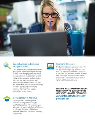 Special Access to Exclusive
Analyst Studies
The connected world grows and changes
quickly with rapidly evolving technology
to meet ever-changing consumer needs
and expectations. As a specialty benefit,
Intel provides access to analyst studies
that help you stay competitive and
ahead of the competition with IoT. With
this information, you can speak knowingly
about IoT trends and recommend
solutions that help them prepare
successfully for the future.
IoT Expert Level Training
Expand your IoT knowledge with
exclusive trainings offered only to
qualified Specialists. A few courses you
will expect to see include Selling Software
as a Service, The Intel IoT Platform,
Retail for Specialists, The Smart Building
Opportunity.
Solutions Directory
The Solutions Directory is a repository for
the latest technology and solutions from
Intel® Technology Providers and members
in the Intel® IoT Solutions Alliance. Through
Intel campaigns that drive traffic to the
directory, IoT Specialists’ listings receive
higher visibility to customers.
EXPLORE INTEL-BASED SOLUTIONS
AND STAY UP-TO-DATE WITH THE
LATEST IOT UPDATES FROM INTEL:
www.intel.com/technology
provider-iot
 