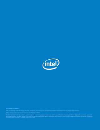 © 2016 Intel Corporation
Intel, the Intel logo, Intel® Technology Provider , Ultrabook™, and Intel® Core™ are trademarks of Intel Corporation in the U.S. and/or other countries.
*Other names and brands may be claimed as the property of others.	
The term “partner” in this document is used to designate a marketing relationship between otherwise unaffiliated companies, as the term “partner” is commonly used in the
technology industry. The term “partner” here does not denote a partnership, agency, distribution, joint venture or other similar arrangement between the parties. The parties
are independent and have no authority to bind each other.
 