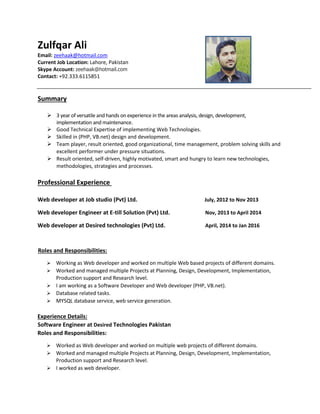Zulfqar Ali
Email: zeehaak@hotmail.com
Current Job Location: Lahore, Pakistan
Skype Account: zeehaak@hotmail.com
Contact: +92.333.6115851
Summary
 3 year of versatile and hands on experience in the areas analysis, design, development,
implementation and maintenance.
 Good Technical Expertise of implementing Web Technologies.
 Skilled in (PHP, VB.net) design and development.
 Team player, result oriented, good organizational, time management, problem solving skills and
excellent performer under pressure situations.
 Result oriented, self-driven, highly motivated, smart and hungry to learn new technologies,
methodologies, strategies and processes.
Professional Experience
Web developer at Job studio (Pvt) Ltd. July, 2012 to Nov 2013
Web developer Engineer at E-till Solution (Pvt) Ltd. Nov, 2013 to April 2014
Web developer at Desired technologies (Pvt) Ltd. April, 2014 to Jan 2016
Roles and Responsibilities:
 Working as Web developer and worked on multiple Web based projects of different domains.
 Worked and managed multiple Projects at Planning, Design, Development, Implementation,
Production support and Research level.
 I am working as a Software Developer and Web developer (PHP, VB.net).
 Database related tasks.
 MYSQL database service, web service generation.
Experience Details:
Software Engineer at Desired Technologies Pakistan
Roles and Responsibilities:
 Worked as Web developer and worked on multiple web projects of different domains.
 Worked and managed multiple Projects at Planning, Design, Development, Implementation,
Production support and Research level.
 I worked as web developer.
 