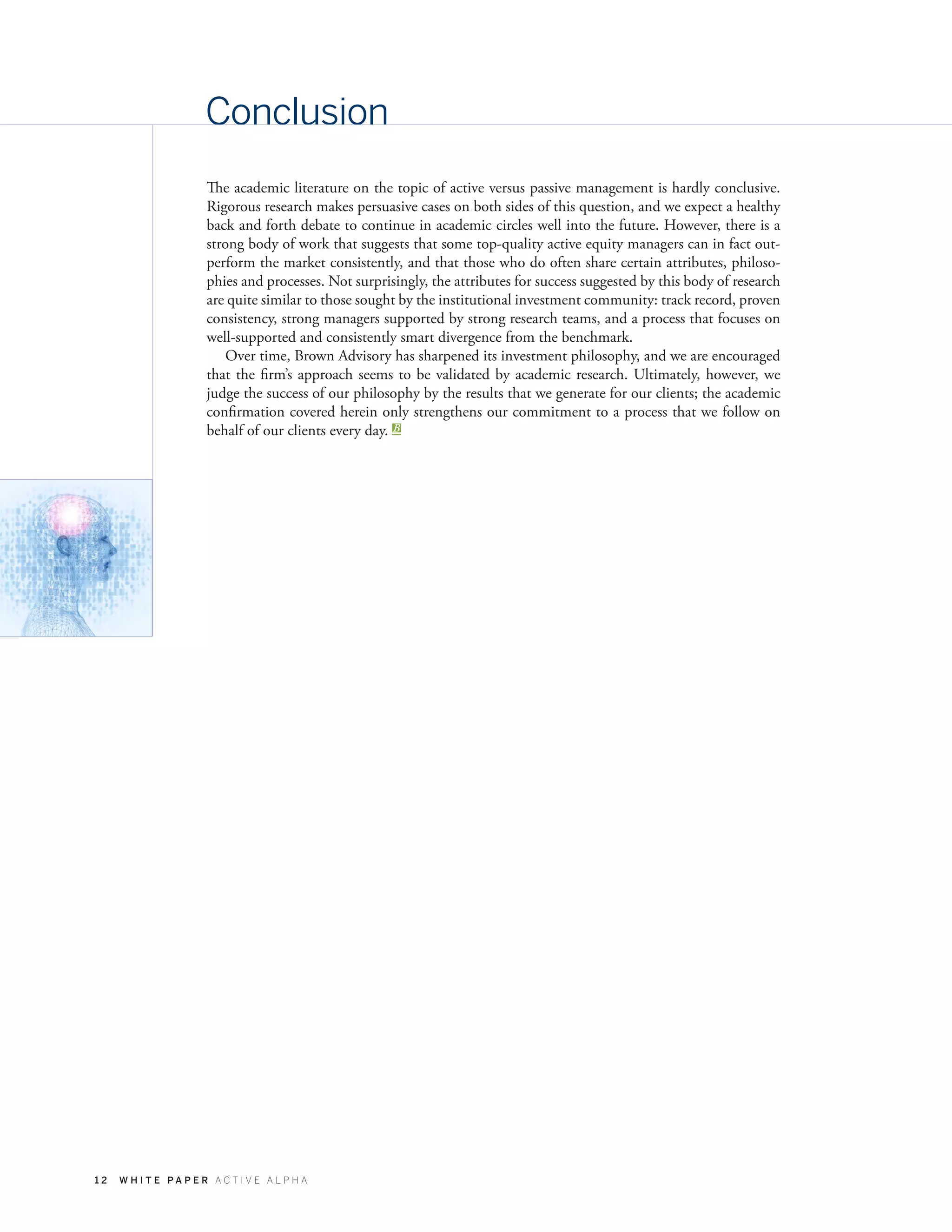 1 2 W H I T E P A P E R A C T I V E A L P H A
Conclusion
The academic literature on the topic of active versus passive management is hardly conclusive.
Rigorous research makes persuasive cases on both sides of this question, and we expect a healthy
back and forth debate to continue in academic circles well into the future. However, there is a
strong body of work that suggests that some top-quality active equity managers can in fact out-
perform the market consistently, and that those who do often share certain attributes, philoso-
phies and processes. Not surprisingly, the attributes for success suggested by this body of research
are quite similar to those sought by the institutional investment community: track record, proven
consistency, strong managers supported by strong research teams, and a process that focuses on
well-supported and consistently smart divergence from the benchmark.
Over time, Brown Advisory has sharpened its investment philosophy, and we are encouraged
that the firm’s approach seems to be validated by academic research. Ultimately, however, we
judge the success of our philosophy by the results that we generate for our clients; the academic
confirmation covered herein only strengthens our commitment to a process that we follow on
behalf of our clients every day.
 