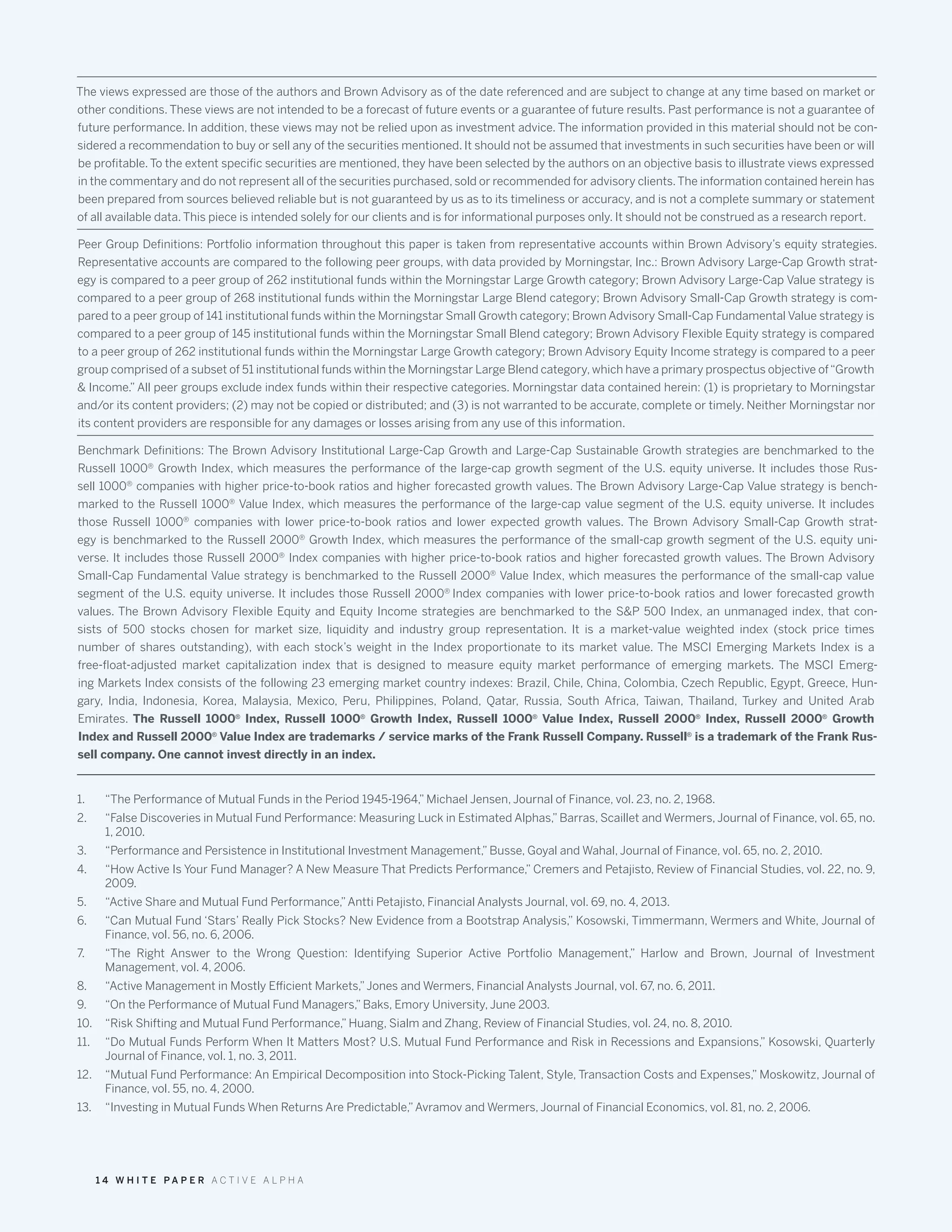 The views expressed are those of the authors and Brown Advisory as of the date referenced and are subject to change at any time based on market or
other conditions. These views are not intended to be a forecast of future events or a guarantee of future results. Past performance is not a guarantee of
future performance. In addition, these views may not be relied upon as investment advice. The information provided in this material should not be con-
sidered a recommendation to buy or sell any of the securities mentioned. It should not be assumed that investments in such securities have been or will
be profitable. To the extent specific securities are mentioned, they have been selected by the authors on an objective basis to illustrate views expressed
in the commentary and do not represent all of the securities purchased, sold or recommended for advisory clients.The information contained herein has
been prepared from sources believed reliable but is not guaranteed by us as to its timeliness or accuracy, and is not a complete summary or statement
of all available data. This piece is intended solely for our clients and is for informational purposes only. It should not be construed as a research report.
Peer Group Definitions: Portfolio information throughout this paper is taken from representative accounts within Brown Advisory’s equity strategies.
Representative accounts are compared to the following peer groups, with data provided by Morningstar, Inc.: Brown Advisory Large-Cap Growth strat-
egy is compared to a peer group of 262 institutional funds within the Morningstar Large Growth category; Brown Advisory Large-Cap Value strategy is
compared to a peer group of 268 institutional funds within the Morningstar Large Blend category; Brown Advisory Small-Cap Growth strategy is com-
pared to a peer group of 141 institutional funds within the Morningstar Small Growth category; Brown Advisory Small-Cap Fundamental Value strategy is
compared to a peer group of 145 institutional funds within the Morningstar Small Blend category; Brown Advisory Flexible Equity strategy is compared
to a peer group of 262 institutional funds within the Morningstar Large Growth category; Brown Advisory Equity Income strategy is compared to a peer
group comprised of a subset of 51 institutional funds within the Morningstar Large Blend category, which have a primary prospectus objective of“Growth
& Income.” All peer groups exclude index funds within their respective categories. Morningstar data contained herein: (1) is proprietary to Morningstar
and/or its content providers; (2) may not be copied or distributed; and (3) is not warranted to be accurate, complete or timely. Neither Morningstar nor
its content providers are responsible for any damages or losses arising from any use of this information.
Benchmark Definitions: The Brown Advisory Institutional Large-Cap Growth and Large-Cap Sustainable Growth strategies are benchmarked to the
Russell 1000®
Growth Index, which measures the performance of the large-cap growth segment of the U.S. equity universe. It includes those Rus-
sell 1000®
companies with higher price-to-book ratios and higher forecasted growth values. The Brown Advisory Large-Cap Value strategy is bench-
marked to the Russell 1000®
Value Index, which measures the performance of the large-cap value segment of the U.S. equity universe. It includes
those Russell 1000®
companies with lower price-to-book ratios and lower expected growth values. The Brown Advisory Small-Cap Growth strat-
egy is benchmarked to the Russell 2000®
Growth Index, which measures the performance of the small-cap growth segment of the U.S. equity uni-
verse. It includes those Russell 2000®
Index companies with higher price-to-book ratios and higher forecasted growth values. The Brown Advisory
Small-Cap Fundamental Value strategy is benchmarked to the Russell 2000®
Value Index, which measures the performance of the small-cap value
segment of the U.S. equity universe. It includes those Russell 2000®
Index companies with lower price-to-book ratios and lower forecasted growth
values. The Brown Advisory Flexible Equity and Equity Income strategies are benchmarked to the S&P 500 Index, an unmanaged index, that con-
sists of 500 stocks chosen for market size, liquidity and industry group representation. It is a market-value weighted index (stock price times
number of shares outstanding), with each stock’s weight in the Index proportionate to its market value. The MSCI Emerging Markets Index is a
free-float-adjusted market capitalization index that is designed to measure equity market performance of emerging markets. The MSCI Emerg-
ing Markets Index consists of the following 23 emerging market country indexes: Brazil, Chile, China, Colombia, Czech Republic, Egypt, Greece, Hun-
gary, India, Indonesia, Korea, Malaysia, Mexico, Peru, Philippines, Poland, Qatar, Russia, South Africa, Taiwan, Thailand, Turkey and United Arab
Emirates. The Russell 1000®
Index, Russell 1000®
Growth Index, Russell 1000®
Value Index, Russell 2000®
Index, Russell 2000®
Growth
Index and Russell 2000®
Value Index are trademarks / service marks of the Frank Russell Company. Russell®
is a trademark of the Frank Rus-
sell company. One cannot invest directly in an index.
1.	 “The Performance of Mutual Funds in the Period 1945-1964,” Michael Jensen, Journal of Finance, vol. 23, no. 2, 1968.
2.	 “False Discoveries in Mutual Fund Performance: Measuring Luck in Estimated Alphas,” Barras, Scaillet and Wermers, Journal of Finance, vol. 65, no.
1, 2010.
3.	 “Performance and Persistence in Institutional Investment Management,” Busse, Goyal and Wahal, Journal of Finance, vol. 65, no. 2, 2010.
4.	 “How Active Is Your Fund Manager? A New Measure That Predicts Performance,” Cremers and Petajisto, Review of Financial Studies, vol. 22, no. 9,
2009.
5.	 “Active Share and Mutual Fund Performance,”Antti Petajisto, Financial Analysts Journal, vol. 69, no. 4, 2013.
6.	 “Can Mutual Fund ‘Stars’ Really Pick Stocks? New Evidence from a Bootstrap Analysis,” Kosowski, Timmermann, Wermers and White, Journal of
Finance, vol. 56, no. 6, 2006.
7.	 “The Right Answer to the Wrong Question: Identifying Superior Active Portfolio Management,” Harlow and Brown, Journal of Investment
Management, vol. 4, 2006.
8.	 “Active Management in Mostly Efficient Markets,”Jones and Wermers, Financial Analysts Journal, vol. 67, no. 6, 2011.
9.	 “On the Performance of Mutual Fund Managers,” Baks, Emory University, June 2003.
10.	 “Risk Shifting and Mutual Fund Performance,” Huang, Sialm and Zhang, Review of Financial Studies, vol. 24, no. 8, 2010.
11.	 “Do Mutual Funds Perform When It Matters Most? U.S. Mutual Fund Performance and Risk in Recessions and Expansions,” Kosowski, Quarterly
Journal of Finance, vol. 1, no. 3, 2011.
12.	 “Mutual Fund Performance: An Empirical Decomposition into Stock-Picking Talent, Style, Transaction Costs and Expenses,” Moskowitz, Journal of
Finance, vol. 55, no. 4, 2000.
13.	 “Investing in Mutual Funds When Returns Are Predictable,”Avramov and Wermers, Journal of Financial Economics, vol. 81, no. 2, 2006.
1 4 W H I T E P A P E R A C T I V E A L P H A
 