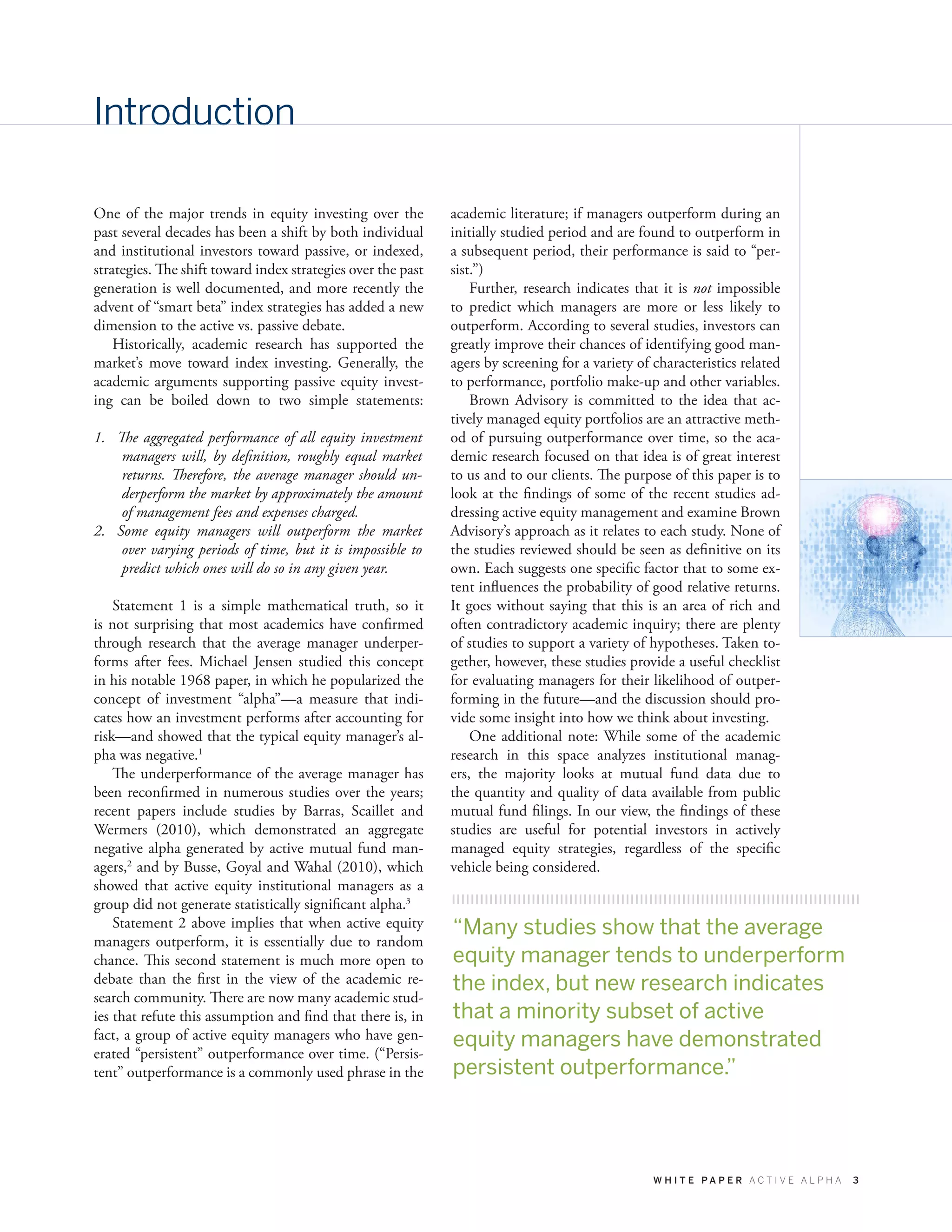 W H I T E P A P E R A C T I V E A L P H A 3
Introduction
One of the major trends in equity investing over the
past several decades has been a shift by both individual
and institutional investors toward passive, or indexed,
strategies. The shift toward index strategies over the past
generation is well documented, and more recently the
advent of “smart beta” index strategies has added a new
dimension to the active vs. passive debate.
Historically, academic research has supported the
market’s move toward index investing. Generally, the
academic arguments supporting passive equity invest-
ing can be boiled down to two simple statements:
1.	 The aggregated performance of all equity investment
managers will, by definition, roughly equal market
returns. Therefore, the average manager should un-
derperform the market by approximately the amount
of management fees and expenses charged.
2.	 Some equity managers will outperform the market
over varying periods of time, but it is impossible to
predict which ones will do so in any given year.
Statement 1 is a simple mathematical truth, so it
is not surprising that most academics have confirmed
through research that the average manager underper-
forms after fees. Michael Jensen studied this concept
in his notable 1968 paper, in which he popularized the
concept of investment “alpha”—a measure that indi-
cates how an investment performs after accounting for
risk—and showed that the typical equity manager’s al-
pha was negative.1
The underperformance of the average manager has
been reconfirmed in numerous studies over the years;
recent papers include studies by Barras, Scaillet and
Wermers (2010), which demonstrated an aggregate
negative alpha generated by active mutual fund man-
agers,2
and by Busse, Goyal and Wahal (2010), which
showed that active equity institutional managers as a
group did not generate statistically significant alpha.3
Statement 2 above implies that when active equity
managers outperform, it is essentially due to random
chance. This second statement is much more open to
debate than the first in the view of the academic re-
search community. There are now many academic stud-
ies that refute this assumption and find that there is, in
fact, a group of active equity managers who have gen-
erated “persistent” outperformance over time. (“Persis-
tent” outperformance is a commonly used phrase in the
academic literature; if managers outperform during an
initially studied period and are found to outperform in
a subsequent period, their performance is said to “per-
sist.”)
Further, research indicates that it is not impossible
to predict which managers are more or less likely to
outperform. According to several studies, investors can
greatly improve their chances of identifying good man-
agers by screening for a variety of characteristics related
to performance, portfolio make-up and other variables.
Brown Advisory is committed to the idea that ac-
tively managed equity portfolios are an attractive meth-
od of pursuing outperformance over time, so the aca-
demic research focused on that idea is of great interest
to us and to our clients. The purpose of this paper is to
look at the findings of some of the recent studies ad-
dressing active equity management and examine Brown
Advisory’s approach as it relates to each study. None of
the studies reviewed should be seen as definitive on its
own. Each suggests one specific factor that to some ex-
tent influences the probability of good relative returns.
It goes without saying that this is an area of rich and
often contradictory academic inquiry; there are plenty
of studies to support a variety of hypotheses. Taken to-
gether, however, these studies provide a useful checklist
for evaluating managers for their likelihood of outper-
forming in the future—and the discussion should pro-
vide some insight into how we think about investing.
One additional note: While some of the academic
research in this space analyzes institutional manag-
ers, the majority looks at mutual fund data due to
the quantity and quality of data available from public
mutual fund filings. In our view, the findings of these
studies are useful for potential investors in actively
managed equity strategies, regardless of the specific
vehicle being considered.
“Many studies show that the average
equity manager tends to underperform
the index, but new research indicates
that a minority subset of active
equity managers have demonstrated
persistent outperformance.”
 