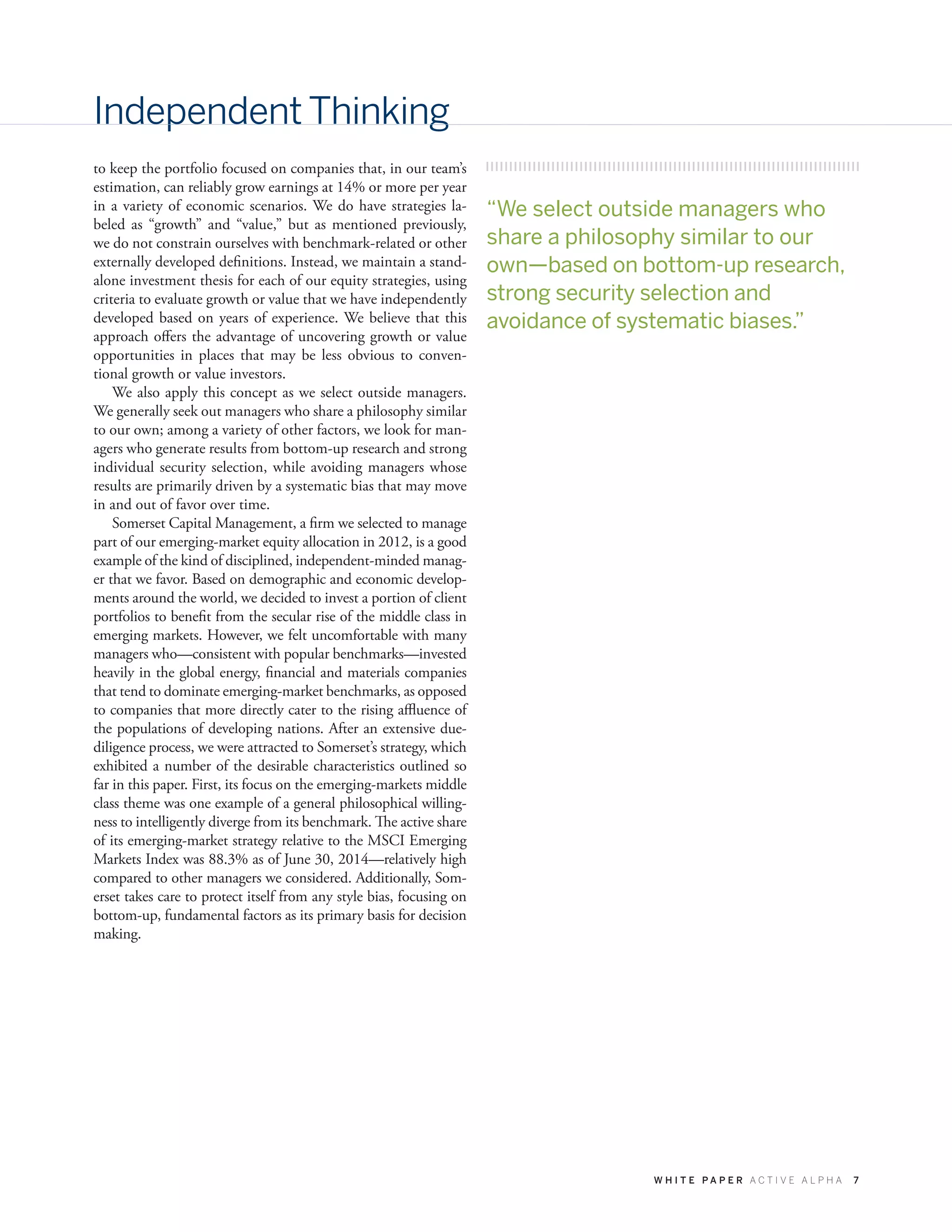 W H I T E P A P E R A C T I V E A L P H A 7
Independent Thinking
to keep the portfolio focused on companies that, in our team’s
estimation, can reliably grow earnings at 14% or more per year
in a variety of economic scenarios. We do have strategies la-
beled as “growth” and “value,” but as mentioned previously,
we do not constrain ourselves with benchmark-related or other
externally developed definitions. Instead, we maintain a stand-
alone investment thesis for each of our equity strategies, using
criteria to evaluate growth or value that we have independently
developed based on years of experience. We believe that this
approach offers the advantage of uncovering growth or value
opportunities in places that may be less obvious to conven-
tional growth or value investors.
We also apply this concept as we select outside managers.
We generally seek out managers who share a philosophy similar
to our own; among a variety of other factors, we look for man-
agers who generate results from bottom-up research and strong
individual security selection, while avoiding managers whose
results are primarily driven by a systematic bias that may move
in and out of favor over time.
Somerset Capital Management, a firm we selected to manage
part of our emerging-market equity allocation in 2012, is a good
example of the kind of disciplined, independent-minded manag-
er that we favor. Based on demographic and economic develop-
ments around the world, we decided to invest a portion of client
portfolios to benefit from the secular rise of the middle class in
emerging markets. However, we felt uncomfortable with many
managers who—consistent with popular benchmarks—invested
heavily in the global energy, financial and materials companies
that tend to dominate emerging-market benchmarks, as opposed
to companies that more directly cater to the rising affluence of
the populations of developing nations. After an extensive due-
diligence process, we were attracted to Somerset’s strategy, which
exhibited a number of the desirable characteristics outlined so
far in this paper. First, its focus on the emerging-markets middle
class theme was one example of a general philosophical willing-
ness to intelligently diverge from its benchmark. The active share
of its emerging-market strategy relative to the MSCI Emerging
Markets Index was 88.3% as of June 30, 2014—relatively high
compared to other managers we considered. Additionally, Som-
erset takes care to protect itself from any style bias, focusing on
bottom-up, fundamental factors as its primary basis for decision
making.
“We select outside managers who
share a philosophy similar to our
own—based on bottom-up research,
strong security selection and
avoidance of systematic biases.”
 