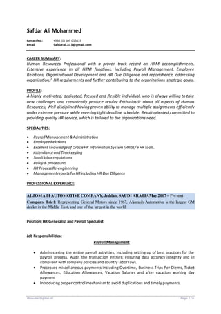 Resume Safdar ali Page 1/6
Safdar Ali Mohammed
ContactNo.: +966 (0) 509 055419
Email Safdarali.a13@gmail.com
CAREER SUMMARY:
Human Resources Professional with a proven track record on HRM accomplishments.
Extensive experience in all HRM functions, including Payroll Management, Employee
Relations, Organizational Development and HR Due Diligence and reportshence, addressing
organizations’ HR requirements and further contributing to the organizations strategic goals.
PROFILE:
A highly motivated, dedicated, focused and flexible individual, who is always willing to take
new challenges and consistently produce results; Enthusiastic about all aspects of Human
Resources; Well-disciplined having proven ability to manage multiple assignments efficiently
under extreme pressure while meeting tight deadline schedule. Result oriented,committed to
providing quality HR service, which is tailored to the organizations need.
SPECIALITIES:
 PayrollManagement&Administration
 EmployeeRelations
 Excellent knowledgeof OracleHR Information System (HRIS)/e HR tools.
 Attendanceand Timekeeping
 Saudilaborregulations
 Policy & procedures
 HR ProcessRe-engineering
 ManagementreportsforHRincluding HR Due Diligence
PROFESSIONAL EXPERIENCE:
ALJOMAIH AUTOMOTIVE COMPANY, Jeddah, SAUDI ARABIAMay 2007 – Present
Company Brief: Representing General Motors since 1967, Aljomaih Automotive is the largest GM
dealer in the Middle East, and one of the largest in the world.
Position:HR GeneralistandPayroll Specialist
Job Responsibilities:
Payroll Management
 Administering the entire payroll activities, including setting up of best practices for the
payroll process. Audit the transaction entries; ensuring data accuracy,integrity and in
compliant with company policies and country labor laws.
 Processes miscellaneous payments including Overtime, Business Trips Per Diems, Ticket
Allowances, Education Allowances, Vacation Salaries and after vacation working day
payment
 Introducing proper control mechanism to avoid duplications and timely payments.
 