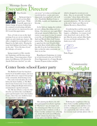 2 EVERYDAY LIFE MAY 2015
Spotlight
Community
Executive Director
Message from the
		Dear Friends,
		 Spring greetings to
		 all of you from Bad-	
		 dour Center. While 	
		 I typically appreciate a
distinct change of seasons, I admit that
the sustained, record-setting cold (plus
the snow and ice) we experienced in early
2015 tested that appreciation.
Now, as I write to you on this April
morning, I can see out my window the
bright sun and a landscape of green. My
office is brightly lit even though I’ve not
flipped on the light switch. Hearing the
many birds fighting to be heard is “icing
on the cake.” I love this time of year!
(less allergies, of course)
Spring reminds us of life, warmth,
new beginnings, and blessing, among
other things. Concerning nature, I have
always loved Romans 1:20 wherein the
Apostle Paul notes that [we] “are with-
out excuse” as it relates to viewing and
considering these seasons and, more
importantly, knowing God’s role in all
of it. Thankfully, Baddour Center is
full of life, warmth, new beginnings, and
blessing.
As the birds are singing, the residents
are now walking, bike-riding, and even
fishing. Our streets are once again filled
with people instead of fallen leaves. The
warmer temps mean it is time for annual
events like our Youth Fishing Rodeo in
April and Miracle Drive Golf Tourna-
ment in May. We are already planning
to again host this year’s Fourth of July
Fireworks Show (which will be on Mon-
day, July 6) on the front lawn over the
lakes so that the entire community can
share in our fun.
Regarding new beginnings, we contin-
ue to look forward to the new Y.O.U.R.
(Your Opportunity for a Unique Respite)
Summer Program in June and July,
which is designed to recruit new resi-
dents. Also, we are presently “recruiting
a recruiter,” whose duties will revolve
entirely around identifying and seeking
potential admissions. We also welcome
at the end of April a new Director of
Human Resources, Sharon Perry.
Considering these and the many other
things that are have happened – and will
happen – at Baddour , we remain crystal
clear about God’s role in all of it. We
give Him the praise and give Him thanks
for you, our friends and partners. We
thank you as well.
Parke Pepper
The Baddour Center has long been
known for its beautiful campus, and occa-
sionally will receive requests from groups
in the community about hosting events.
One such event took place the week
before the Easter holiday, as The Bad-
dour Center hosted some of our young
friends at Magnolia Heights School for a
morning Easter egg hunt and party.
The 4K class (which is a class for chil-
dren the year before they reach Kinder-
garten age) first paid a visit to the Garden
Center, where they were thrilled to have
the opportunity to plant flowers.
After planting the flowers, the chil-
dren participated in an Easter egg hunt
in “The Grove” area of campus near
the swimming pool. This was an excit-
ing event for three residents as well, as
Cindy, Caroline and Janet were achieving
one of their Person-Centered Planning
goals by volunteering their time to help
set up, and to visit with the children.
Following the completion of the egg
hunt, Cindy, Caroline and Janet helped
serve the children snacks and then came
another exciting part, as one of the par-
ents surprised the class with live rabbits
for everyone to pet and take photos with.
Center hosts school Easter party
 