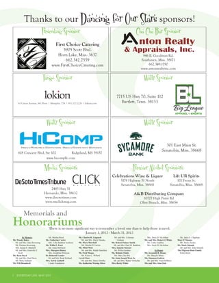 7 EVERYDAY LIFE MAY 2015
In Memory
Mr. Woody Baker
Mr. and Mrs. Jake Browning
Mr. Thomas Browning
Mrs. Susan H. Mitchell
Mr. and Mrs. Granville T.
Scott
Mr. Ryan Boyd
Mr. and Mrs. Don Davis
Ms. Betty Holland
Mr. Will Broadwell
Ms. Martha Boyd
Ms. Catherine Carter
Mrs. Lilly Baddour Icenhour
Mr. Willie E. Ford
Ms. Anna McOwen
Mrs. Margaret Haney
Mrs. Josephine Peterson
Dr. Deborah Lander
Dr. and Mrs. Read Holland
Mrs. Sylvia Lenhoff
Create Foundation
Mr. Charles R. Lingaselt
Mr. and Mrs. Harry Deneka
Ms. Mary Marshall
Ms. Martha D. Farrior
Ms. Mimi Metz
Mr. and Mrs. Ralph Hamilton
Mr. Fred Munns
Ms. Karen L. Willard
Loved Ones
Mr. and Mrs. Harry Deneka
Ms. Katherine Waring Silver
Mr. and Mrs. Coleman
Graham
Mr. Robert Palmer Smith
Mr. and Mrs. Paul M. Baddour
Mrs. Annette Stewart
Mr. Willie Gardner
Ms. Belinda Timbs
Ms. Mary Sue Rix
Mr. John Joseph West, Sr.
Mr. and Mrs. Walter McKellar
Mrs. Becky White
Mrs. Doris D. McArthur
Mr. and Mrs. Robert J. White
Ms. Cathy Godfrey
Mrs. Doris D. McArthur
In Honor
Mr. Jeremiah R. Doane
Ms. Margilu Mims
Ms. Shannon Godwin
Mr. and Mrs. Fred DeMarco
Mr. and Mrs. Alan Oak
Ms. Janis G. Chapman
Mary P. Shooter
Ms. Becky Scales
Mr. Mark Simank
Mr. and Mrs. John Simank
The Pilgreen-Hunt Family
Kline Boyd
There is no more significant way to remember a loved one than to help those in need.
January 1, 2015 - March 31, 2015
Honorariums
Memorials and
Thanks to our Dancing for Our Stars sponsors!
Premier Alcohol Sponsors
Lift UR Spirits
101 Front St.
Senatobia, Miss. 38668
Celebrations Wine & Liquor
5178 Highway 51 North
Senatobia, Miss. 38668
A&B Distributing Company
10777 High Point Rd
Olive Branch, Miss. 38654
Media Sponsors
2445 Hwy 51
Hernando, Miss. 38632
www.desototimes.com
www.myclickmag.com
Waltz Sponsor Waltz Sponsor
Waltz Sponsor
301 East Main St.
Senatobia, Miss. 38668
7715 US Hwy 70, Suite 112
Bartlett, Tenn. 38133
Tango Sponsor
618 Crescent Blvd, Ste 102 	 Ridgeland, MS 39157
www.hicompllc.com
Presenting Sponsor Cha Cha Bar Sponsor
First Choice Catering
5905 Scott Blvd.
Horn Lake, Miss. 3637
662.342.2559
www.FirstChoiceCatering.com
946 E. Goodman Rd.
Southaven, Miss. 38671
662.349.1790
www.antonrealtyinc.com
 