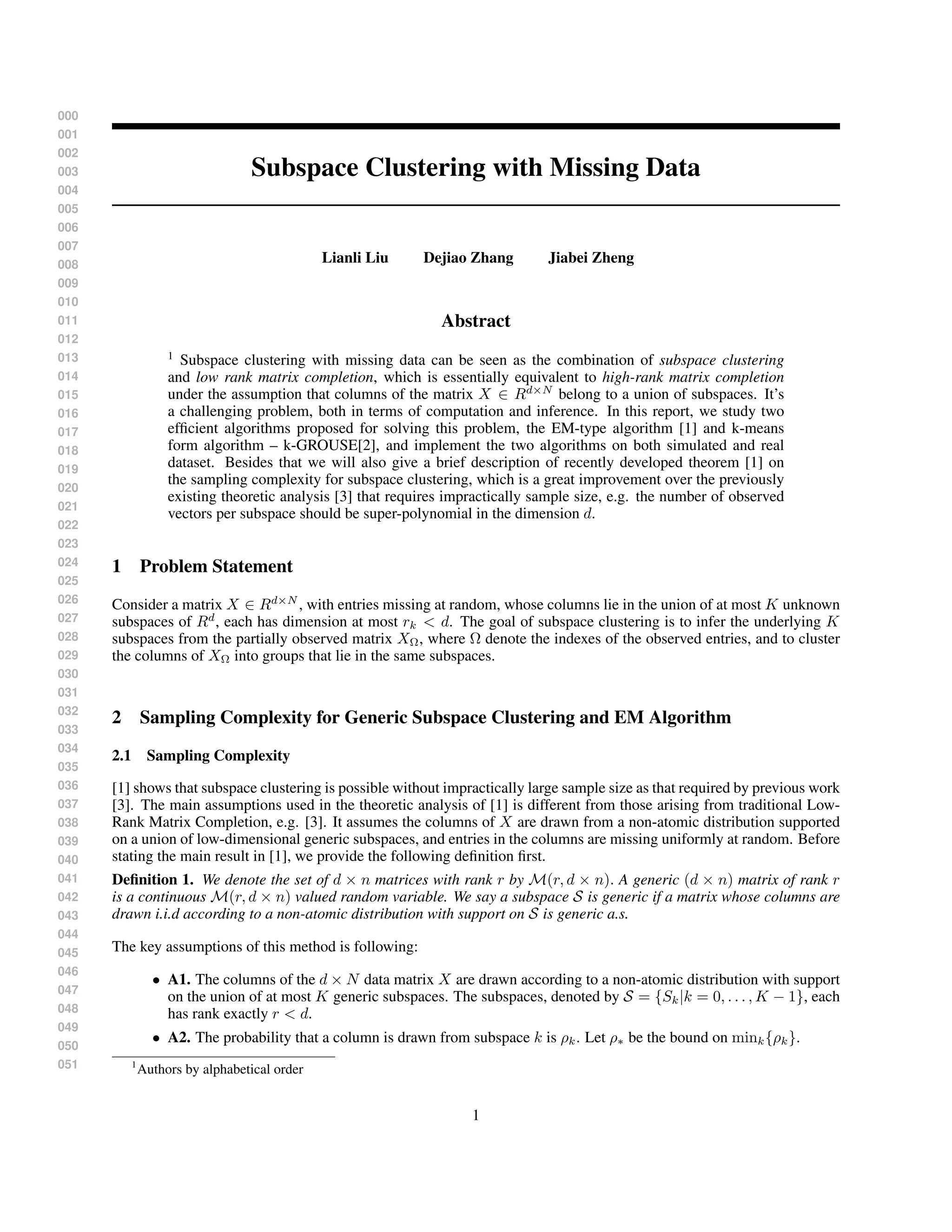 000
001
002
003
004
005
006
007
008
009
010
011
012
013
014
015
016
017
018
019
020
021
022
023
024
025
026
027
028
029
030
031
032
033
034
035
036
037
038
039
040
041
042
043
044
045
046
047
048
049
050
051
Subspace Clustering with Missing Data
Lianli Liu Dejiao Zhang Jiabei Zheng
Abstract
1
Subspace clustering with missing data can be seen as the combination of subspace clustering
and low rank matrix completion, which is essentially equivalent to high-rank matrix completion
under the assumption that columns of the matrix X ∈ Rd×N
belong to a union of subspaces. It’s
a challenging problem, both in terms of computation and inference. In this report, we study two
efﬁcient algorithms proposed for solving this problem, the EM-type algorithm [1] and k-means
form algorithm – k-GROUSE[2], and implement the two algorithms on both simulated and real
dataset. Besides that we will also give a brief description of recently developed theorem [1] on
the sampling complexity for subspace clustering, which is a great improvement over the previously
existing theoretic analysis [3] that requires impractically sample size, e.g. the number of observed
vectors per subspace should be super-polynomial in the dimension d.
1 Problem Statement
Consider a matrix X ∈ Rd×N
, with entries missing at random, whose columns lie in the union of at most K unknown
subspaces of Rd
, each has dimension at most rk < d. The goal of subspace clustering is to infer the underlying K
subspaces from the partially observed matrix XΩ, where Ω denote the indexes of the observed entries, and to cluster
the columns of XΩ into groups that lie in the same subspaces.
2 Sampling Complexity for Generic Subspace Clustering and EM Algorithm
2.1 Sampling Complexity
[1] shows that subspace clustering is possible without impractically large sample size as that required by previous work
[3]. The main assumptions used in the theoretic analysis of [1] is different from those arising from traditional Low-
Rank Matrix Completion, e.g. [3]. It assumes the columns of X are drawn from a non-atomic distribution supported
on a union of low-dimensional generic subspaces, and entries in the columns are missing uniformly at random. Before
stating the main result in [1], we provide the following deﬁnition ﬁrst.
Deﬁnition 1. We denote the set of d × n matrices with rank r by M(r, d × n). A generic (d × n) matrix of rank r
is a continuous M(r, d × n) valued random variable. We say a subspace S is generic if a matrix whose columns are
drawn i.i.d according to a non-atomic distribution with support on S is generic a.s.
The key assumptions of this method is following:
• A1. The columns of the d × N data matrix X are drawn according to a non-atomic distribution with support
on the union of at most K generic subspaces. The subspaces, denoted by S = {Sk|k = 0, . . . , K − 1}, each
has rank exactly r < d.
• A2. The probability that a column is drawn from subspace k is ρk. Let ρ∗ be the bound on mink{ρk}.
1
Authors by alphabetical order
1
 