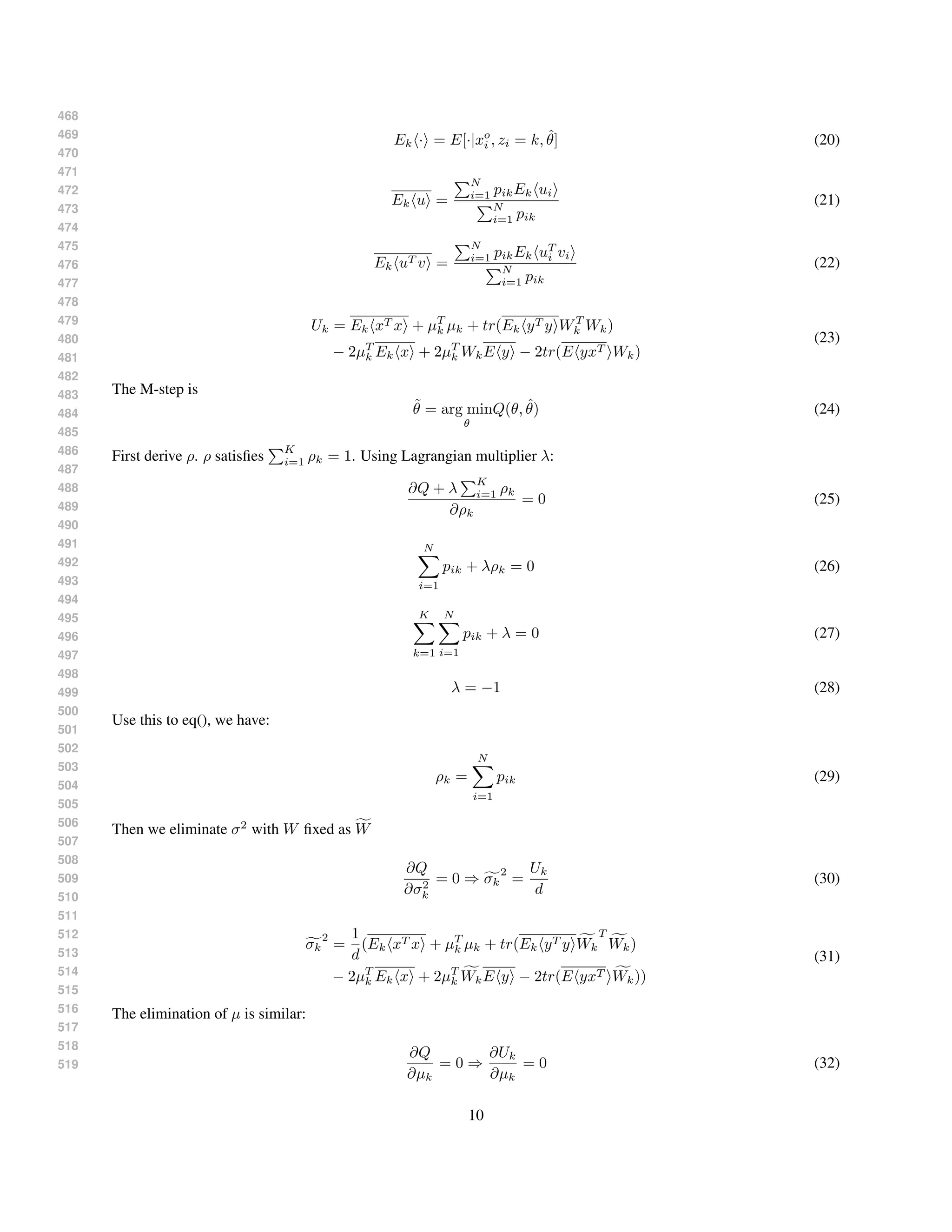 468
469
470
471
472
473
474
475
476
477
478
479
480
481
482
483
484
485
486
487
488
489
490
491
492
493
494
495
496
497
498
499
500
501
502
503
504
505
506
507
508
509
510
511
512
513
514
515
516
517
518
519
Ek · = E[·|xo
i , zi = k, ˆθ] (20)
Ek u =
N
i=1 pikEk ui
N
i=1 pik
(21)
Ek uT v =
N
i=1 pikEk uT
i vi
N
i=1 pik
(22)
Uk = Ek xT x + µT
k µk + tr(Ek yT y WT
k Wk)
− 2µT
k Ek x + 2µT
k WkE y − 2tr(E yxT Wk)
(23)
The M-step is
˜θ = arg min
θ
Q(θ, ˆθ) (24)
First derive ρ. ρ satisﬁes
K
i=1 ρk = 1. Using Lagrangian multiplier λ:
∂Q + λ
K
i=1 ρk
∂ρk
= 0 (25)
N
i=1
pik + λρk = 0 (26)
K
k=1
N
i=1
pik + λ = 0 (27)
λ = −1 (28)
Use this to eq(), we have:
ρk =
N
i=1
pik (29)
Then we eliminate σ2
with W ﬁxed as W
∂Q
∂σ2
k
= 0 ⇒ σk
2
=
Uk
d
(30)
σk
2
=
1
d
(Ek xT x + µT
k µk + tr(Ek yT y Wk
T
Wk)
− 2µT
k Ek x + 2µT
k WkE y − 2tr(E yxT Wk))
(31)
The elimination of µ is similar:
∂Q
∂µk
= 0 ⇒
∂Uk
∂µk
= 0 (32)
10
 